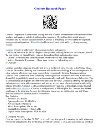 Comcast Research Paper
Comcast Corporation is the nation's leading provider of cable, entertainment and communications
products and services, with 24.1 million cable customers, 12.4 million high–speed Internet
customers and 3.5 million voice customers. Comcast is principally involved in the development,
management and operation of broadband cable networks and in the delivery of programming
content.
Comcast provides a wide variety of consumer products and services:
• Video – Comcast is the nation's largest video provider, offering interactive services packed with
the best content on Digital Cable, video on demand and high–definition television.
• Online – Comcast offers the best content, reliable service and faster speeds.
• Voice – Comcast's IP–enabled ... Show more content on Helpwriting.net ...
e. Overview
Comcast started as a regional provider and grew to the largest cable provider in the United States.
Comcast focused on obtaining new customers with the latest technology. Comcast competes in the
cable industry which provides some monopolistic protection by limiting direct competition.
Comcast faces competition from competing technologies such as satellite providers. Comcast has
diversified its portfolio by acquiring television networks, such as E! Entertainment Television. This
is a small market of its profit. In addition to television networks, Comcast is offering new products,
such as pay–per–view, video on demand and Internet access, some of which cannot be offered by
satellite providers. Comcast is a telecommunications provider able to provide phone and Internet
service also cable television. Comcast is headquartered in Philadelphia, PA. Comcast has 90,000
employees in the company. Seventy–five thousand employees are in the cable side and fifteen
thousand employees in other areas of the business.
Key Statistics:
• Revenue: $7.8 billion
• Operating Income: $1.39 billion
• Net Income: $560 million
• Video Subscriptions: 65k net loss
• Internet Subscriptions: 450k net adds
• Digital Phone Subscriptions: 662k net adds
2. Company Analysis
Comcast reported in October 25, 2007 press conference that growth is slowing, they did miss many
operational expectations. But the revenue growth for Comcast is solid, and customers are spending
 
