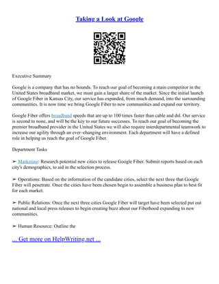 Taking a Look at Google
Executive Summary
Google is a company that has no bounds. To reach our goal of becoming a main competitor in the
United States broadband market, we must gain a larger share of the market. Since the initial launch
of Google Fiber in Kansas City, our service has expanded, from much demand, into the surrounding
communities. It is now time we bring Google Fiber to new communities and expand our territory.
Google Fiber offers broadband speeds that are up to 100 times faster than cable and dsl. Our service
is second to none, and will be the key to our future successes. To reach our goal of becoming the
premier broadband provider in the United States we will also require interdepartmental teamwork to
increase our agility through an ever–changing environment. Each department will have a defined
role in helping us reach the goal of Google Fiber.
Department Tasks
➢ Marketing: Research potential new cities to release Google Fiber. Submit reports based on each
city's demographics, to aid in the selection process.
➢ Operations: Based on the information of the candidate cities, select the next three that Google
Fiber will penetrate. Once the cities have been chosen begin to assemble a business plan to best fit
for each market.
➢ Public Relations: Once the next three cities Google Fiber will target have been selected put out
national and local press releases to begin creating buzz about our Fiberhood expanding to new
communities.
➢ Human Resource: Outline the
... Get more on HelpWriting.net ...
 