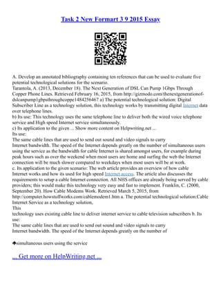 Task 2 New Formart 3 9 2015 Essay
A. Develop an annotated bibliography containing ten references that can be used to evaluate five
potential technological solutions for the scenario.
Tarantola, A. (2013, December 18). The Next Generation of DSL Can Pump 1Gbps Through
Copper Phone Lines. Retrieved February 16, 2015, from http://gizmodo.com/the­
next­
generation­
of­
‐
dsl­
can­
pump­
1gbps­
through­
coppe­
1484256467 a) The potential technological solution: Digital
Subscriber Line as a technology solution, this technology works by transmitting digital Internet data
over telephone lines.
b) Its use: This technology uses the same telephone line to deliver both the wired voice telephone
service and High speed Internet service simultaneously.
c) Its application to the given ... Show more content on Helpwriting.net ...
Its use:
The same cable lines that are used to send out sound and video signals to carry
Internet bandwidth. The speed of the Internet depends greatly on the number of simultaneous users
using the service as the bandwidth for cable Internet is shared amongst users, for example during
peak hours such as over the weekend when most users are home and surfing the web the Internet
connection will be much slower compared to weekdays when most users will be at work.
c. Its application to the given scenario: The web article provides an overview of how cable
Internet works and how its used for high speed Internet access. The article also discusses the
requirements to setup a cable Internet connection. All NHS offices are already being served by cable
providers; this would make this technology very easy and fast to implement. Franklin, C. (2000,
September 20). How Cable Modems Work. Retrieved March 5, 2015, from
http://computer.howstuffworks.com/cable­
modem1.htm a. The potential technological solution:Cable
Internet Service as a technology solution,
This
technology uses existing cable line to deliver internet service to cable television subscribers b. Its
use:
The same cable lines that are used to send out sound and video signals to carry
Internet bandwidth. The speed of the Internet depends greatly on the number of
simultaneous users using the service
... Get more on HelpWriting.net ...
 