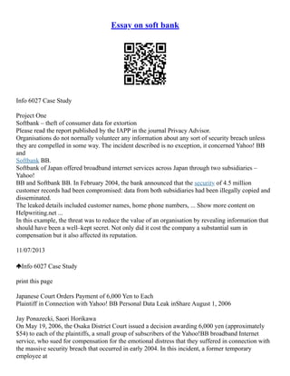 Essay on soft bank
Info 6027 Case Study
Project One
Softbank – theft of consumer data for extortion
Please read the report published by the IAPP in the journal Privacy Advisor.
Organisations do not normally volunteer any information about any sort of security breach unless
they are compelled in some way. The incident described is no exception, it concerned Yahoo! BB
and
Softbank BB.
Softbank of Japan offered broadband internet services across Japan through two subsidiaries –
Yahoo!
BB and Softbank BB. In February 2004, the bank announced that the security of 4.5 million
customer records had been compromised: data from both subsidiaries had been illegally copied and
disseminated.
The leaked details included customer names, home phone numbers, ... Show more content on
Helpwriting.net ...
In this example, the threat was to reduce the value of an organisation by revealing information that
should have been a well–kept secret. Not only did it cost the company a substantial sum in
compensation but it also affected its reputation.
11/07/2013
Info 6027 Case Study
print this page
Japanese Court Orders Payment of 6,000 Yen to Each
Plaintiff in Connection with Yahoo! BB Personal Data Leak inShare August 1, 2006
Jay Ponazecki, Saori Horikawa
On May 19, 2006, the Osaka District Court issued a decision awarding 6,000 yen (approximately
$54) to each of the plaintiffs, a small group of subscribers of the Yahoo!BB broadband Internet
service, who sued for compensation for the emotional distress that they suffered in connection with
the massive security breach that occurred in early 2004. In this incident, a former temporary
employee at
 