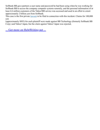 Softbank BB gave partners a user name and password he had been using when he was working for
Softbank BB to access the company computer systems remotely, and the personal information of at
least 4.6 million customers of the Yahoo!BB service was accessed and used in an effort to extort
approximately 2 billion yen from Softbank.
This case is the first private lawsuit to be filed in connection with this incident. Claims for 100,000
yen
(approximately $893) for each plaintiff were made against BB Technology (formerly Softbank BB
Corp.) and Yahoo! Japan, but the claim against Yahoo! Japan was rejected,
... Get more on HelpWriting.net ...
 