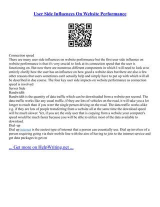 User Side Influences On Website Performance
Connection speed
There are many user side influences on website performance but the first user side influence on
website performance is that it's very crucial to look at its connection speed that the user is
functioning on. But now there are numerous different components in which I will need to look at to
entirely clarify how the user has an influence on how good a website does but there are also a few
other reasons that users sometimes can't actually help and simply have to put up with which will all
be described in due course. The four key user side impacts on website performance as connection
speed is involved
Server Side
Bandwidth
Bandwidth is the quantity of data traffic which can be downloaded from a website per second. The
data traffic works like any usual traffic, if they are lots of vehicles on the road, it will take you a lot
longer to reach than if you were the single person driving on the road. The data traffic works alike
e.g. if they are lots of people transferring from a website all at the same time the download speed
will be much slower. Yet, if you are the only user that is copying from a website your computer's
speed would be much faster because you will be able to utilize most of the data available to
download.
Dial–up
Dial up internet is the easiest type of internet that a person can essentially use. Dial up involves of a
person requiring going via their mobile line with the aim of having to join to the internet service and
get data packages to get on
... Get more on HelpWriting.net ...
 