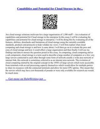 Capabilities and Potential for Cloud Storage in the...
Are cloud storage solutions irrelevant for a large organisation of 1,500 staff? – An evaluation of
capabilities and potential for Cloud storage in the enterprise In this essay I will be evaluating the
capabilities and potential for cloud storage in enterprise. I will be doing this by evaluating all of the
features, abilities, drawbacks and limitations of cloud storage using the currently available
standards, products and protocols to help validate my views. I will first explain what cloud
computing and cloud storage is and how it came about, I will then go on to evaluate the pros and
cons of cloud storage and how it could affect a large organisation and then finally I will use my
findings and data to answer the question posed in this essay. In computing, cloud computing and as
a sub component, cloud storage is a term used to describe a large number of computers or a few very
large servers connected to each other through some form of network usually a wide area network or
internet link, this network is sometimes referred to as an internet area network. The evolution of
cloud computing started by the original concept in the 1950's of large servers which were accessible
from terminals with no real processing capacity themselves which would allow for multiple parties
to share its resources with the connected terminals and allow for more CPU uptime. This meant that
the servers which may have cost thousands of pounds or were only available for research use would
be much more
... Get more on HelpWriting.net ...
 