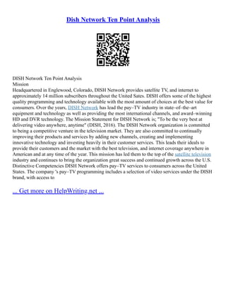 Dish Network Ten Point Analysis
DISH Network Ten Point Analysis
Mission
Headquartered in Englewood, Colorado, DISH Network provides satellite TV, and internet to
approximately 14 million subscribers throughout the United Sates. DISH offers some of the highest
quality programming and technology available with the most amount of choices at the best value for
consumers. Over the years, DISH Network has lead the pay–TV industry in state–of–the–art
equipment and technology as well as providing the most international channels, and award–winning
HD and DVR technology. The Mission Statement for DISH Network is; "To be the very best at
delivering video anywhere, anytime" (DISH, 2016). The DISH Network organization is committed
to being a competitive venture in the television market. They are also committed to continually
improving their products and services by adding new channels, creating and implementing
innovative technology and investing heavily in their customer services. This leads their ideals to
provide their customers and the market with the best television, and internet coverage anywhere in
American and at any time of the year. This mission has led them to the top of the satellite television
industry and continues to bring the organization great success and continued growth across the U.S.
Distinctive Competencies DISH Network offers pay–TV services to consumers across the United
States. The company 's pay–TV programming includes a selection of video services under the DISH
brand, with access to
... Get more on HelpWriting.net ...
 