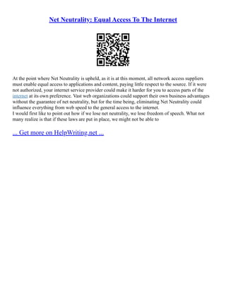 Net Neutrality: Equal Access To The Internet
At the point where Net Neutrality is upheld, as it is at this moment, all network access suppliers
must enable equal access to applications and content, paying little respect to the source. If it were
not authorized, your internet service provider could make it harder for you to access parts of the
internet at its own preference. Vast web organizations could support their own business advantages
without the guarantee of net neutrality, but for the time being, eliminating Net Neutrality could
influence everything from web speed to the general access to the internet.
I would first like to point out how if we lose net neutrality, we lose freedom of speech. What not
many realize is that if these laws are put in place, we might not be able to
... Get more on HelpWriting.net ...
 