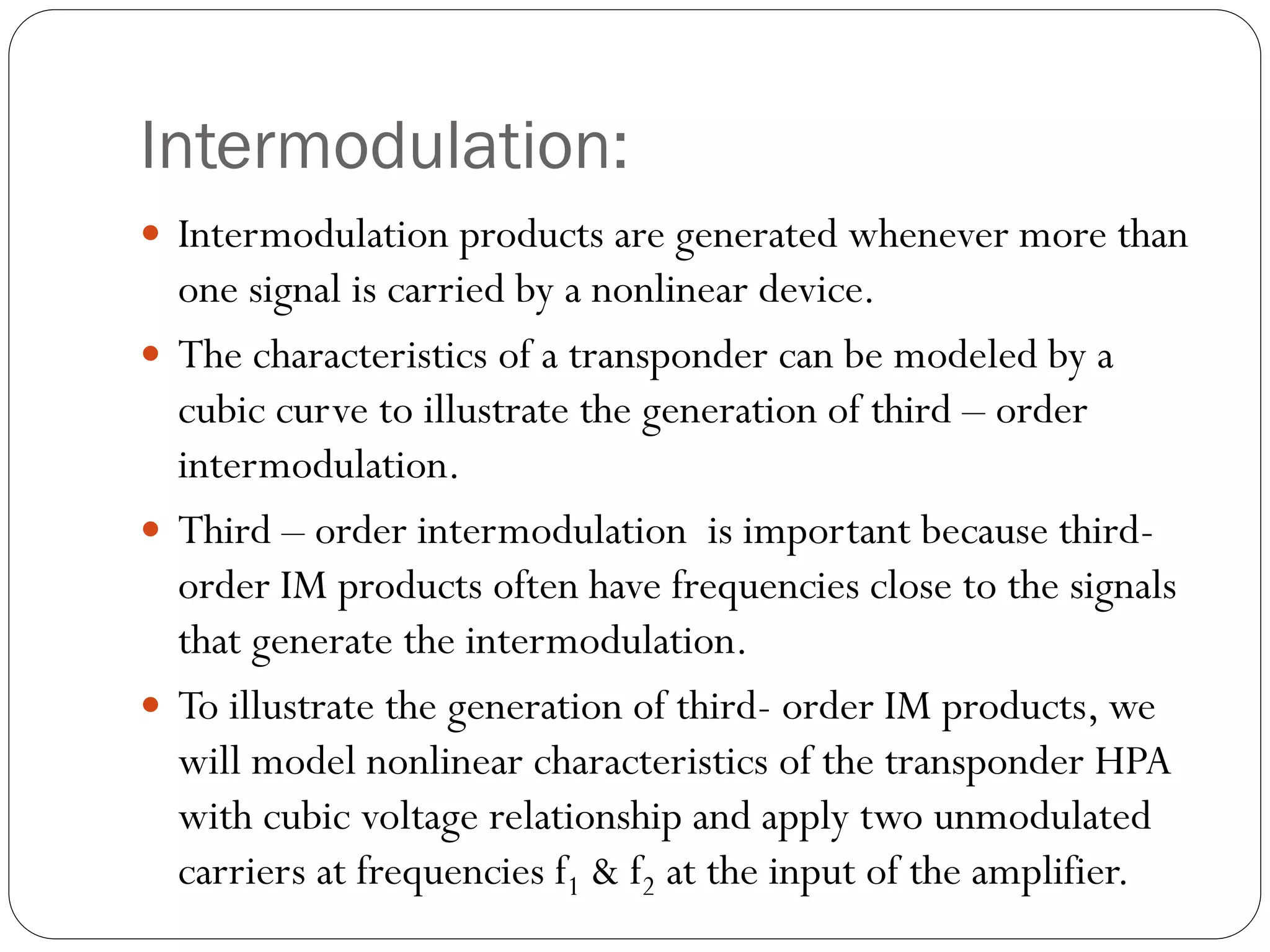 Intermodulation:
 Intermodulation products are generated whenever more than
one signal is carried by a nonlinear device.
 The characteristics of a transponder can be modeled by a
cubic curve to illustrate the generation of third – order
intermodulation.
 Third – order intermodulation is important because third-
order IM products often have frequencies close to the signals
that generate the intermodulation.
 To illustrate the generation of third- order IM products, we
will model nonlinear characteristics of the transponder HPA
with cubic voltage relationship and apply two unmodulated
carriers at frequencies f1 & f2 at the input of the amplifier.
 