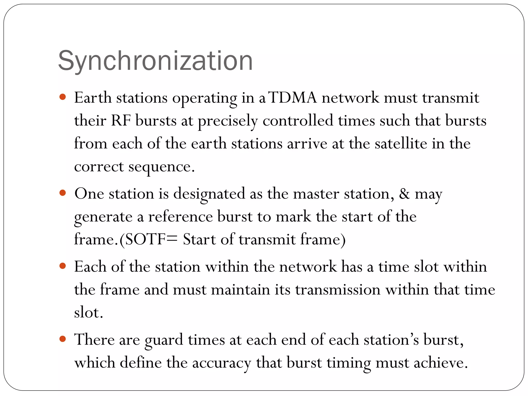 Synchronization
 Earth stations operating in aTDMA network must transmit
their RF bursts at precisely controlled times such that bursts
from each of the earth stations arrive at the satellite in the
correct sequence.
 One station is designated as the master station, & may
generate a reference burst to mark the start of the
frame.(SOTF= Start of transmit frame)
 Each of the station within the network has a time slot within
the frame and must maintain its transmission within that time
slot.
 There are guard times at each end of each station’s burst,
which define the accuracy that burst timing must achieve.
 