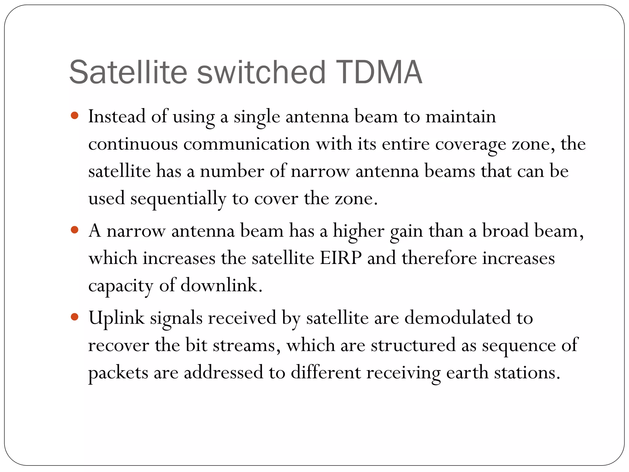 Satellite switched TDMA
 Instead of using a single antenna beam to maintain
continuous communication with its entire coverage zone, the
satellite has a number of narrow antenna beams that can be
used sequentially to cover the zone.
 A narrow antenna beam has a higher gain than a broad beam,
which increases the satellite EIRP and therefore increases
capacity of downlink.
 Uplink signals received by satellite are demodulated to
recover the bit streams, which are structured as sequence of
packets are addressed to different receiving earth stations.
 