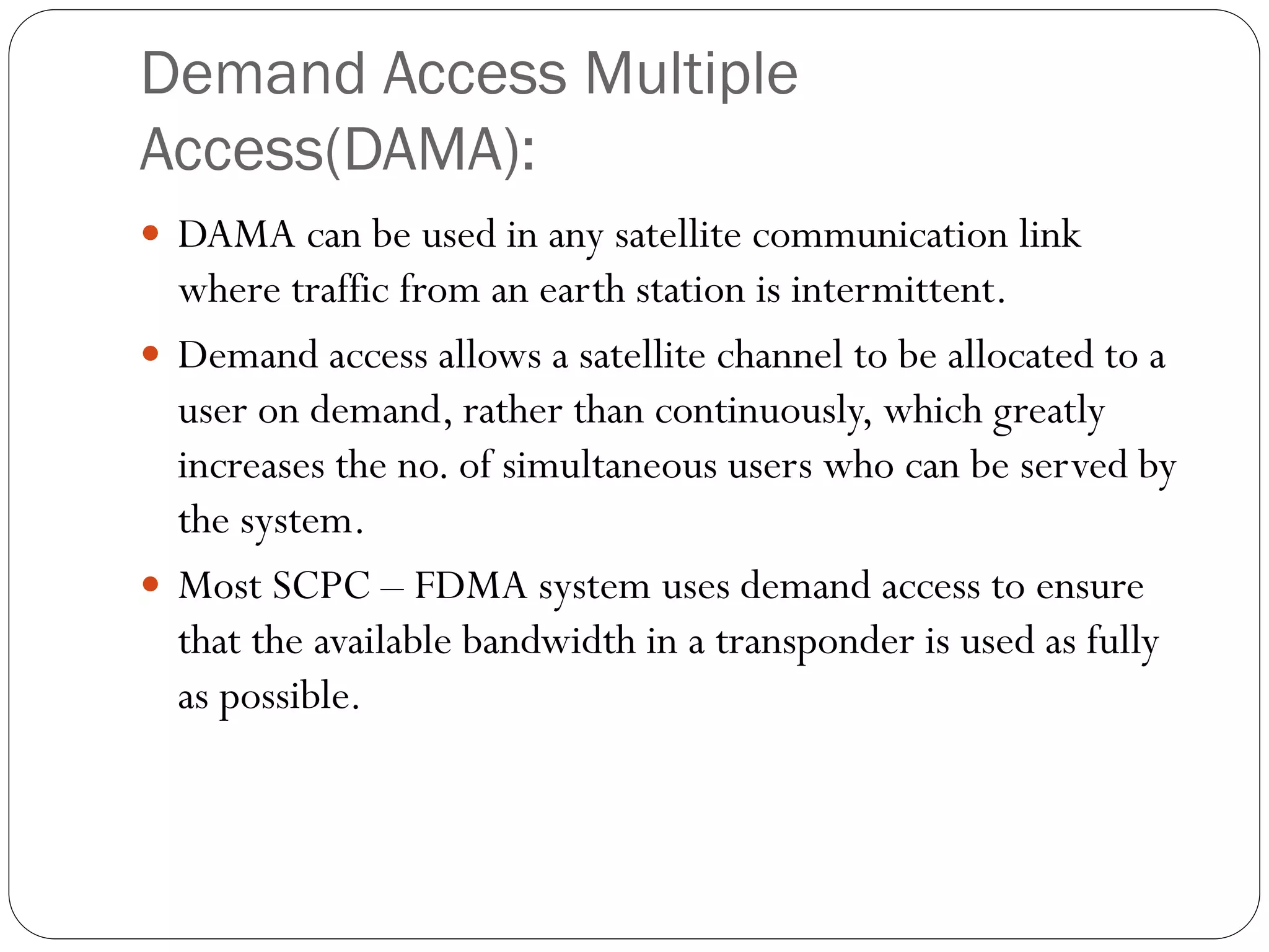 Demand Access Multiple
Access(DAMA):
 DAMA can be used in any satellite communication link
where traffic from an earth station is intermittent.
 Demand access allows a satellite channel to be allocated to a
user on demand, rather than continuously, which greatly
increases the no. of simultaneous users who can be served by
the system.
 Most SCPC – FDMA system uses demand access to ensure
that the available bandwidth in a transponder is used as fully
as possible.
 