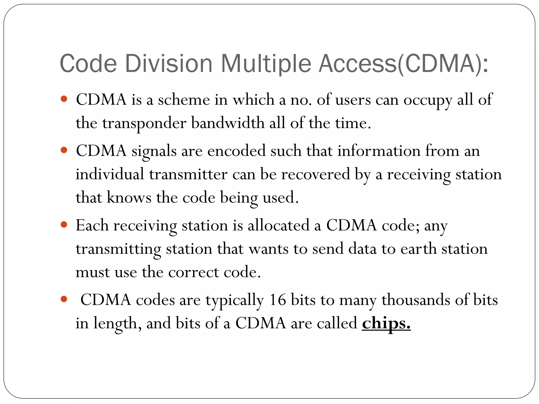 Code Division Multiple Access(CDMA):
 CDMA is a scheme in which a no. of users can occupy all of
the transponder bandwidth all of the time.
 CDMA signals are encoded such that information from an
individual transmitter can be recovered by a receiving station
that knows the code being used.
 Each receiving station is allocated a CDMA code; any
transmitting station that wants to send data to earth station
must use the correct code.
 CDMA codes are typically 16 bits to many thousands of bits
in length, and bits of a CDMA are called chips.
 