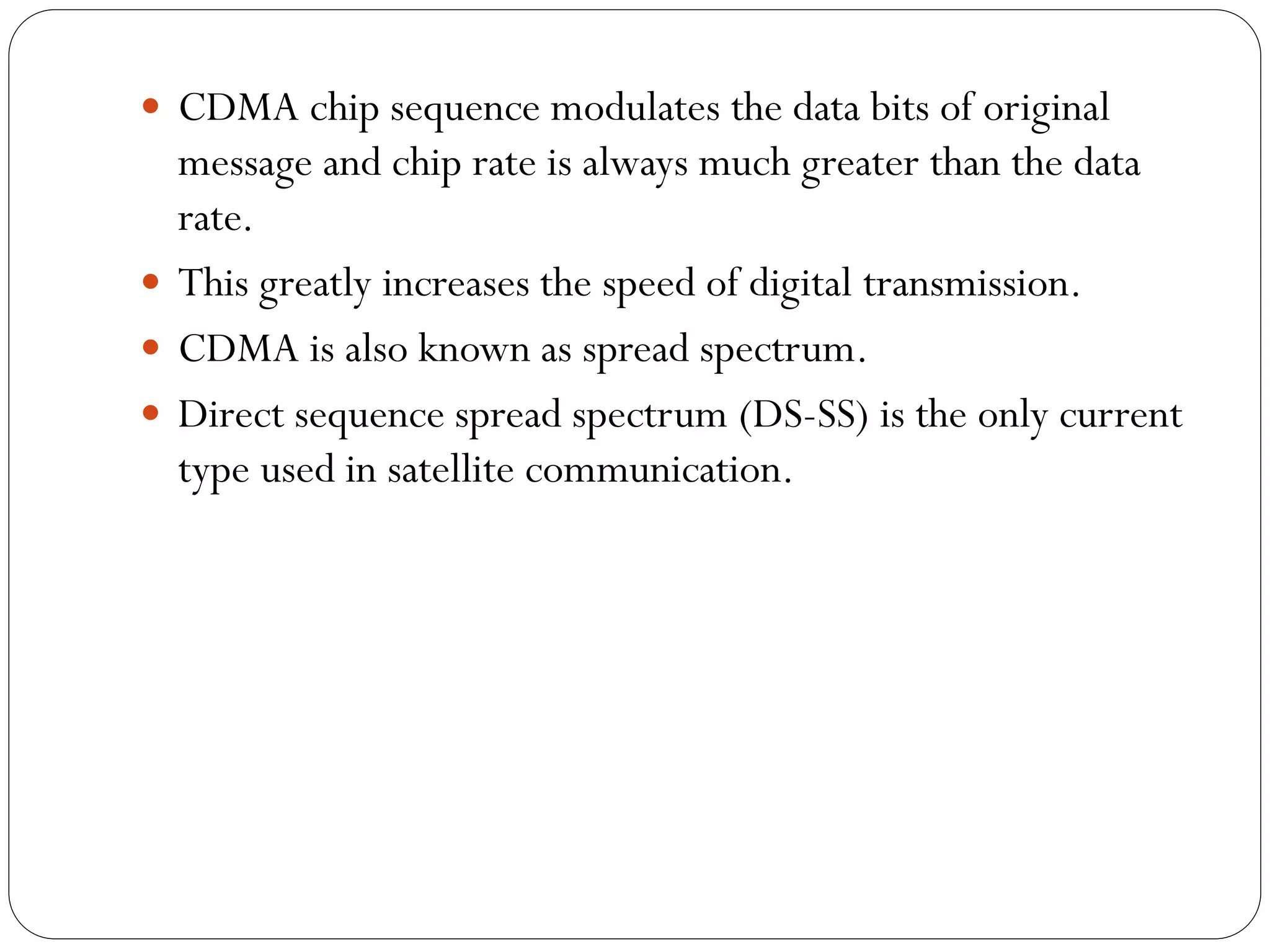  CDMA chip sequence modulates the data bits of original
message and chip rate is always much greater than the data
rate.
 This greatly increases the speed of digital transmission.
 CDMA is also known as spread spectrum.
 Direct sequence spread spectrum (DS-SS) is the only current
type used in satellite communication.
 