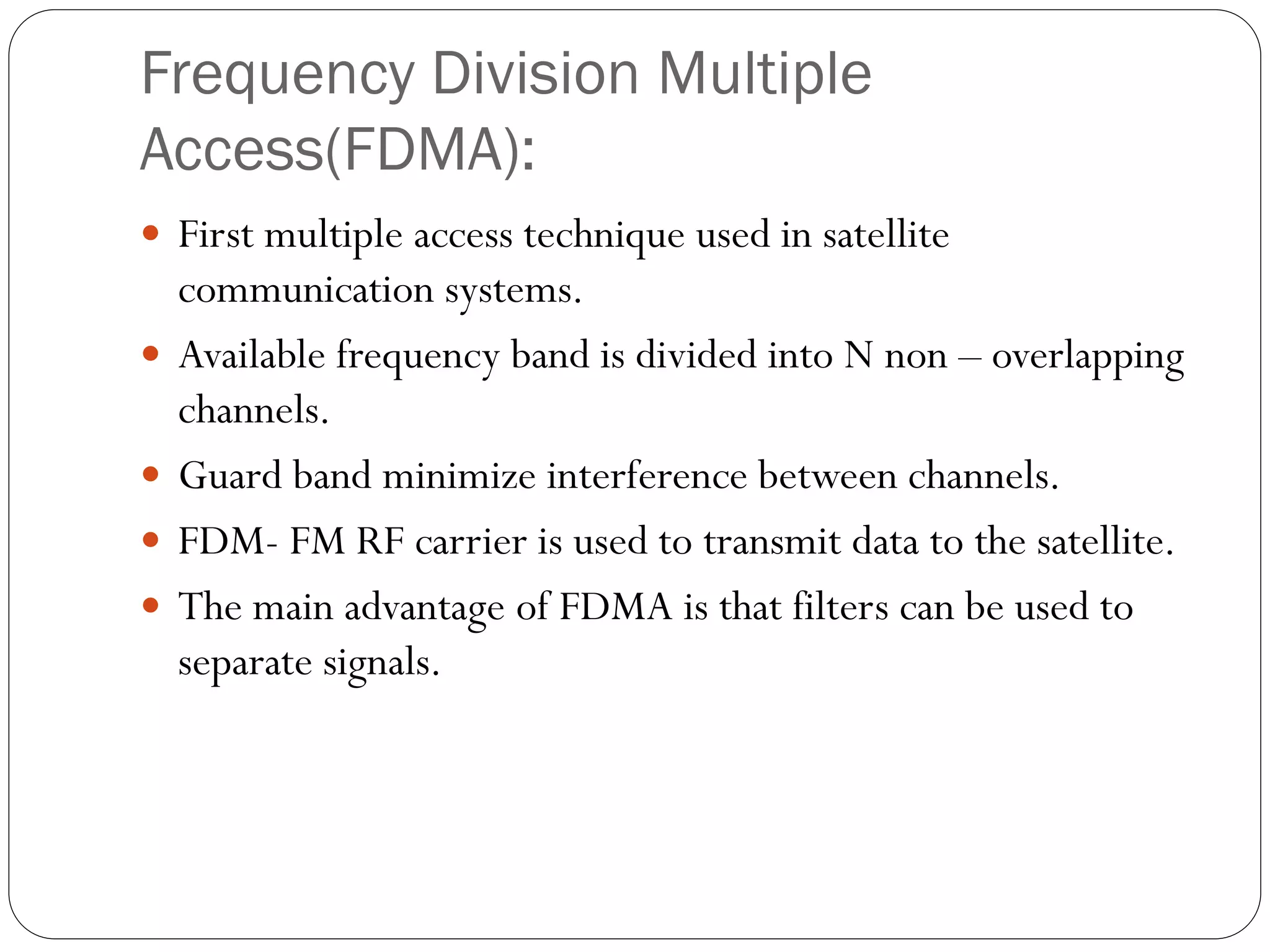 Frequency Division Multiple
Access(FDMA):
 First multiple access technique used in satellite
communication systems.
 Available frequency band is divided into N non – overlapping
channels.
 Guard band minimize interference between channels.
 FDM- FM RF carrier is used to transmit data to the satellite.
 The main advantage of FDMA is that filters can be used to
separate signals.
 