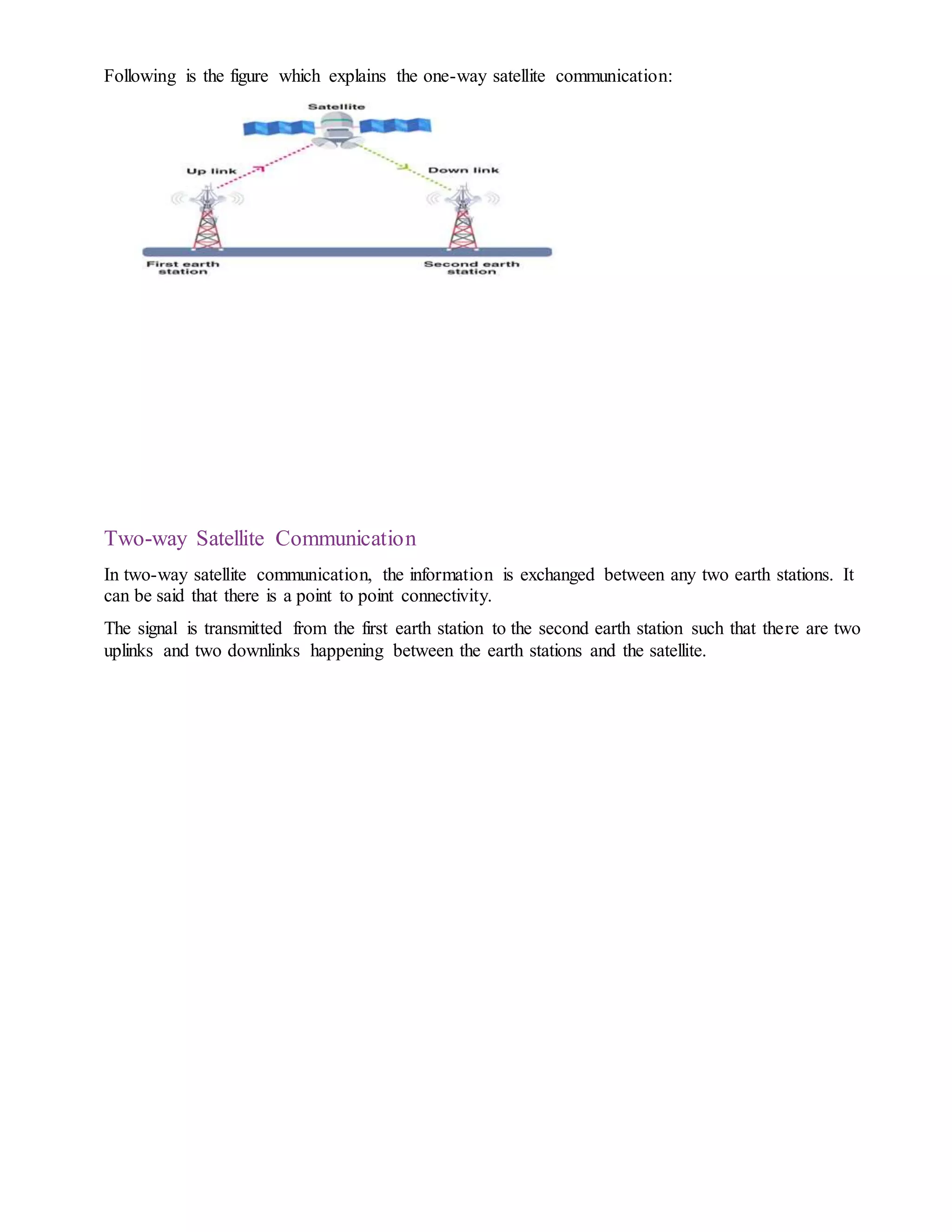 Following is the figure which explains the one-way satellite communication:
Two-way Satellite Communication
In two-way satellite communication, the information is exchanged between any two earth stations. It
can be said that there is a point to point connectivity.
The signal is transmitted from the first earth station to the second earth station such that there are two
uplinks and two downlinks happening between the earth stations and the satellite.
 