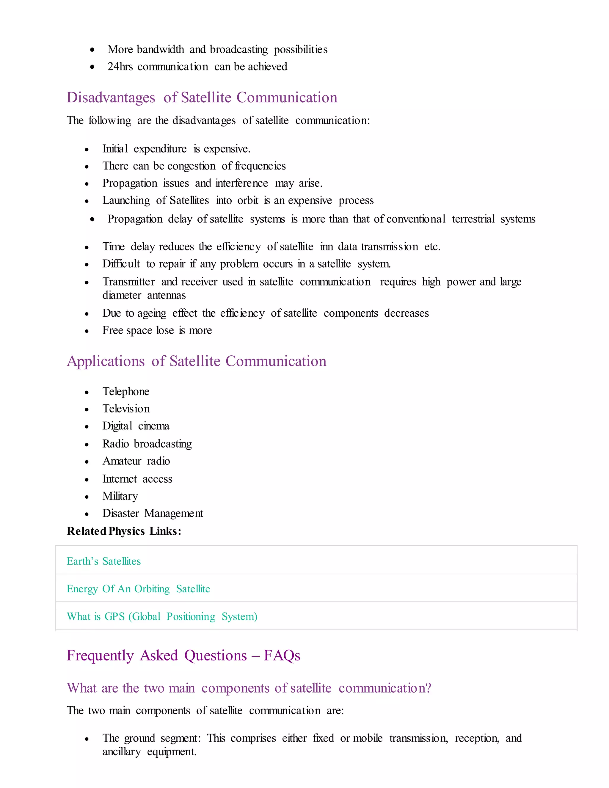  More bandwidth and broadcasting possibilities
 24hrs communication can be achieved
Disadvantages of Satellite Communication
The following are the disadvantages of satellite communication:
 Initial expenditure is expensive.
 There can be congestion of frequencies
 Propagation issues and interference may arise.
 Launching of Satellites into orbit is an expensive process
 Propagation delay of satellite systems is more than that of conventional terrestrial systems
 Time delay reduces the efficiency of satellite inn data transmission etc.
 Difficult to repair if any problem occurs in a satellite system.
 Transmitter and receiver used in satellite communication requires high power and large
diameter antennas
 Due to ageing effect the efficiency of satellite components decreases
 Free space lose is more
Applications of Satellite Communication
 Telephone
 Television
 Digital cinema
 Radio broadcasting
 Amateur radio
 Internet access
 Military
 Disaster Management
RelatedPhysics Links:
Earth’s Satellites
Energy Of An Orbiting Satellite
What is GPS (Global Positioning System)
Frequently Asked Questions – FAQs
What are the two main components of satellite communication?
The two main components of satellite communication are:
 The ground segment: This comprises either fixed or mobile transmission, reception, and
ancillary equipment.
 