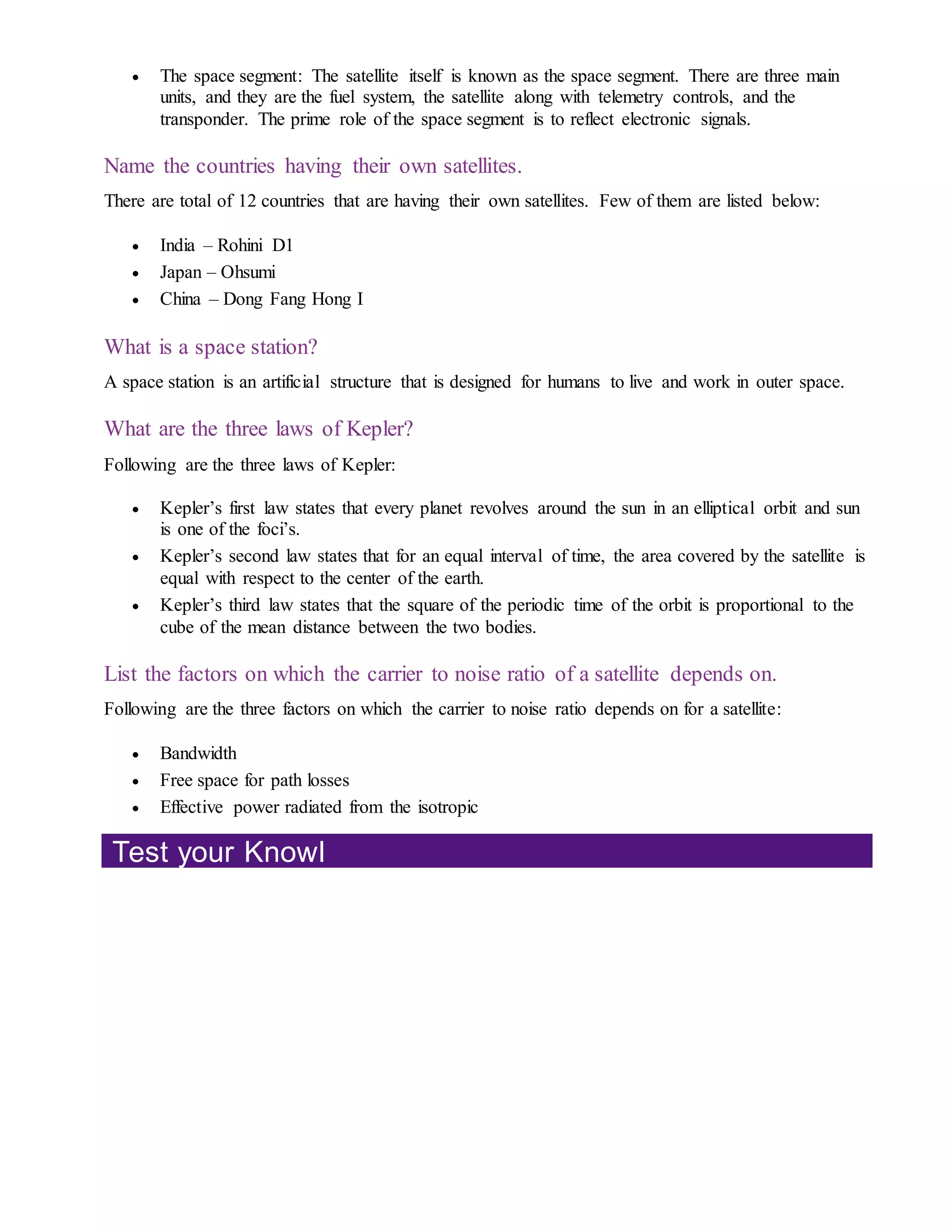  The space segment: The satellite itself is known as the space segment. There are three main
units, and they are the fuel system, the satellite along with telemetry controls, and the
transponder. The prime role of the space segment is to reflect electronic signals.
Name the countries having their own satellites.
There are total of 12 countries that are having their own satellites. Few of them are listed below:
 India – Rohini D1
 Japan – Ohsumi
 China – Dong Fang Hong I
What is a space station?
A space station is an artificial structure that is designed for humans to live and work in outer space.
What are the three laws of Kepler?
Following are the three laws of Kepler:
 Kepler’s first law states that every planet revolves around the sun in an elliptical orbit and sun
is one of the foci’s.
 Kepler’s second law states that for an equal interval of time, the area covered by the satellite is
equal with respect to the center of the earth.
 Kepler’s third law states that the square of the periodic time of the orbit is proportional to the
cube of the mean distance between the two bodies.
List the factors on which the carrier to noise ratio of a satellite depends on.
Following are the three factors on which the carrier to noise ratio depends on for a satellite:
 Bandwidth
 Free space for path losses
 Effective power radiated from the isotropic
Test your Knowl
 