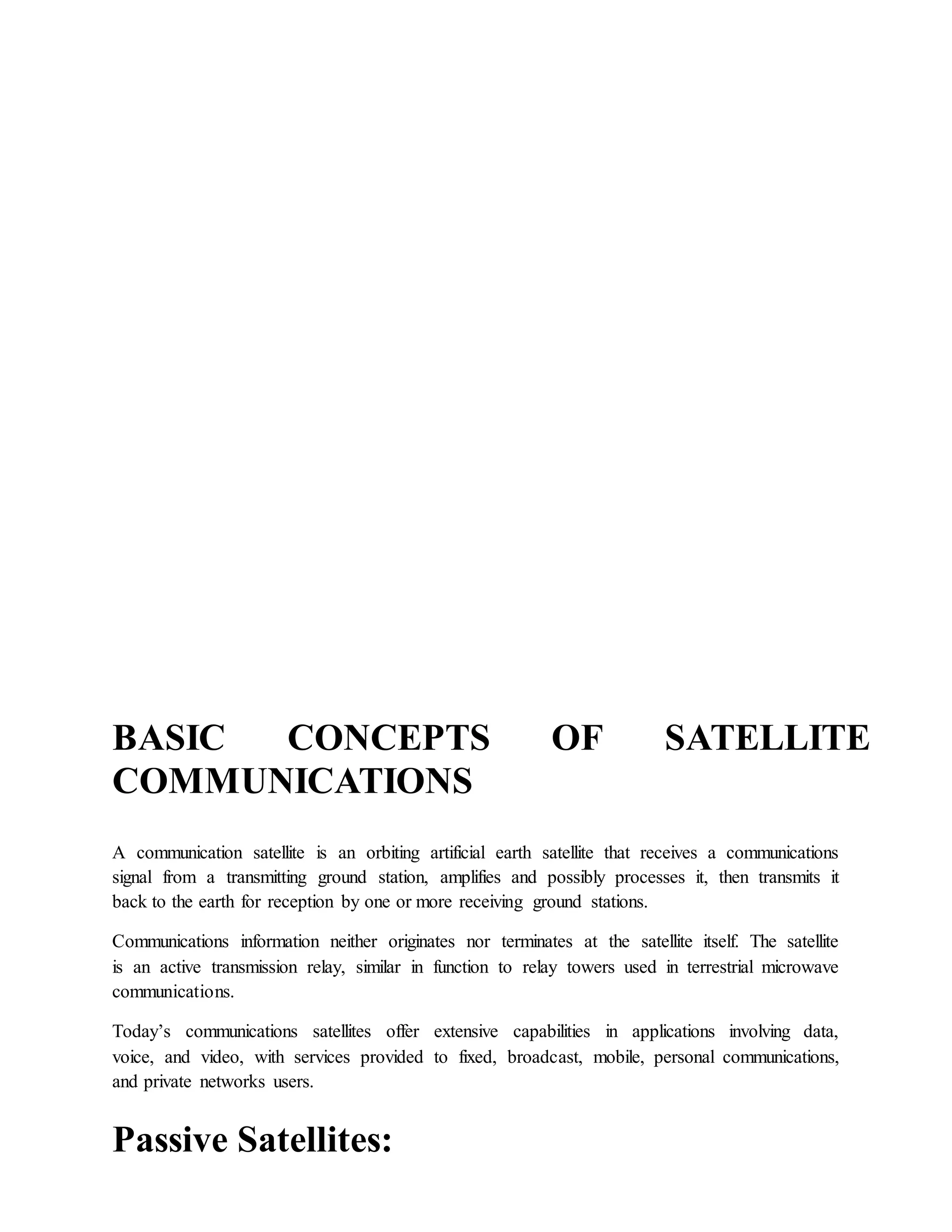BASIC CONCEPTS OF SATELLITE
COMMUNICATIONS
A communication satellite is an orbiting artificial earth satellite that receives a communications
signal from a transmitting ground station, amplifies and possibly processes it, then transmits it
back to the earth for reception by one or more receiving ground stations.
Communications information neither originates nor terminates at the satellite itself. The satellite
is an active transmission relay, similar in function to relay towers used in terrestrial microwave
communications.
Today’s communications satellites offer extensive capabilities in applications involving data,
voice, and video, with services provided to fixed, broadcast, mobile, personal communications,
and private networks users.
Passive Satellites:
 