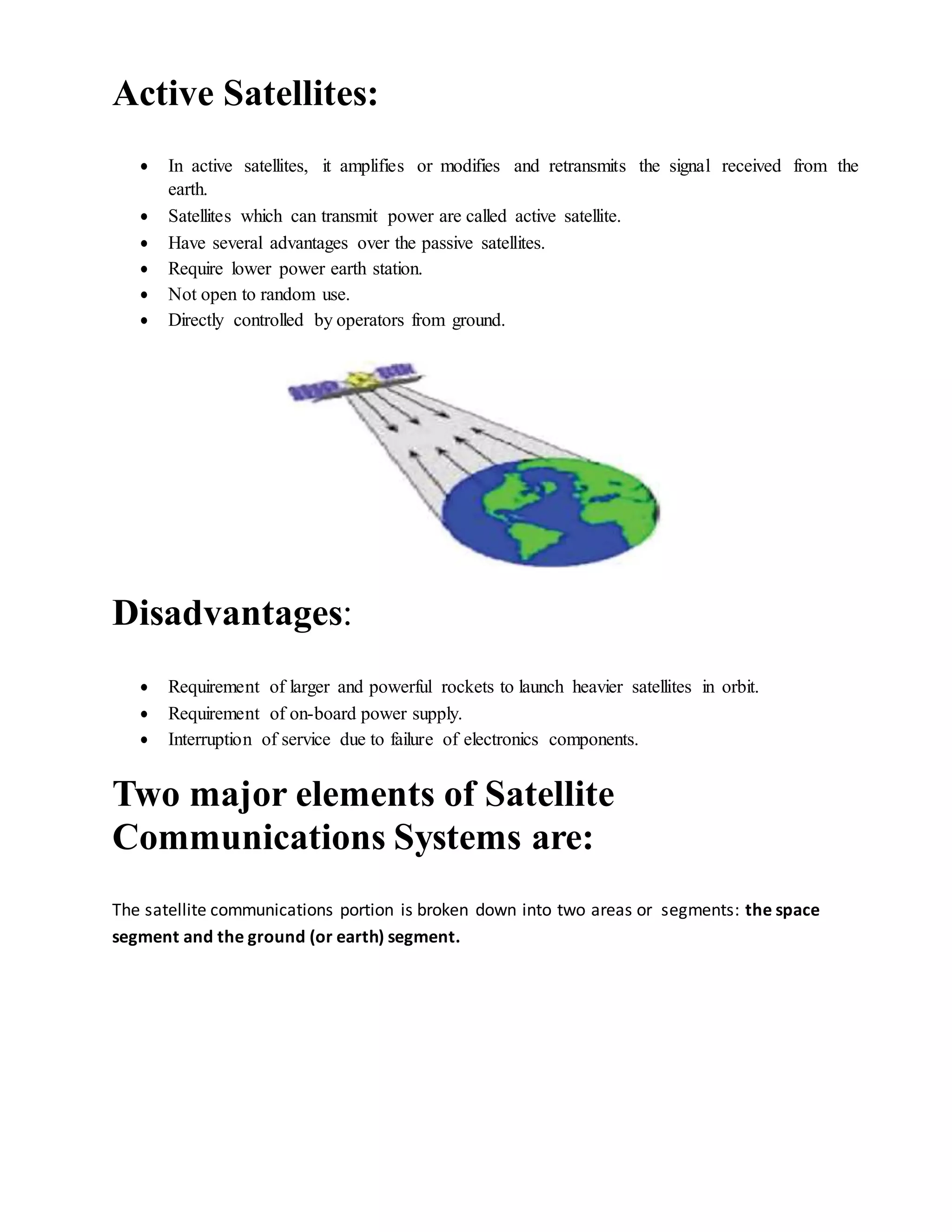 Active Satellites:
 In active satellites, it amplifies or modifies and retransmits the signal received from the
earth.
 Satellites which can transmit power are called active satellite.
 Have several advantages over the passive satellites.
 Require lower power earth station.
 Not open to random use.
 Directly controlled by operators from ground.
Disadvantages:
 Requirement of larger and powerful rockets to launch heavier satellites in orbit.
 Requirement of on-board power supply.
 Interruption of service due to failure of electronics components.
Two major elements of Satellite
Communications Systems are:
The satellite communications portion is broken down into two areas or segments: the space
segment and the ground (or earth) segment.
 