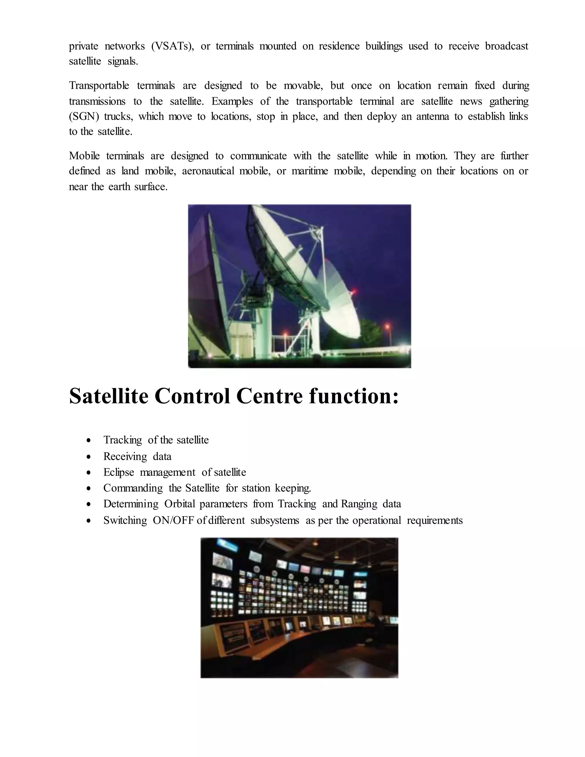 private networks (VSATs), or terminals mounted on residence buildings used to receive broadcast
satellite signals.
Transportable terminals are designed to be movable, but once on location remain fixed during
transmissions to the satellite. Examples of the transportable terminal are satellite news gathering
(SGN) trucks, which move to locations, stop in place, and then deploy an antenna to establish links
to the satellite.
Mobile terminals are designed to communicate with the satellite while in motion. They are further
defined as land mobile, aeronautical mobile, or maritime mobile, depending on their locations on or
near the earth surface.
Satellite Control Centre function:
 Tracking of the satellite
 Receiving data
 Eclipse management of satellite
 Commanding the Satellite for station keeping.
 Determining Orbital parameters from Tracking and Ranging data
 Switching ON/OFF of different subsystems as per the operational requirements
 