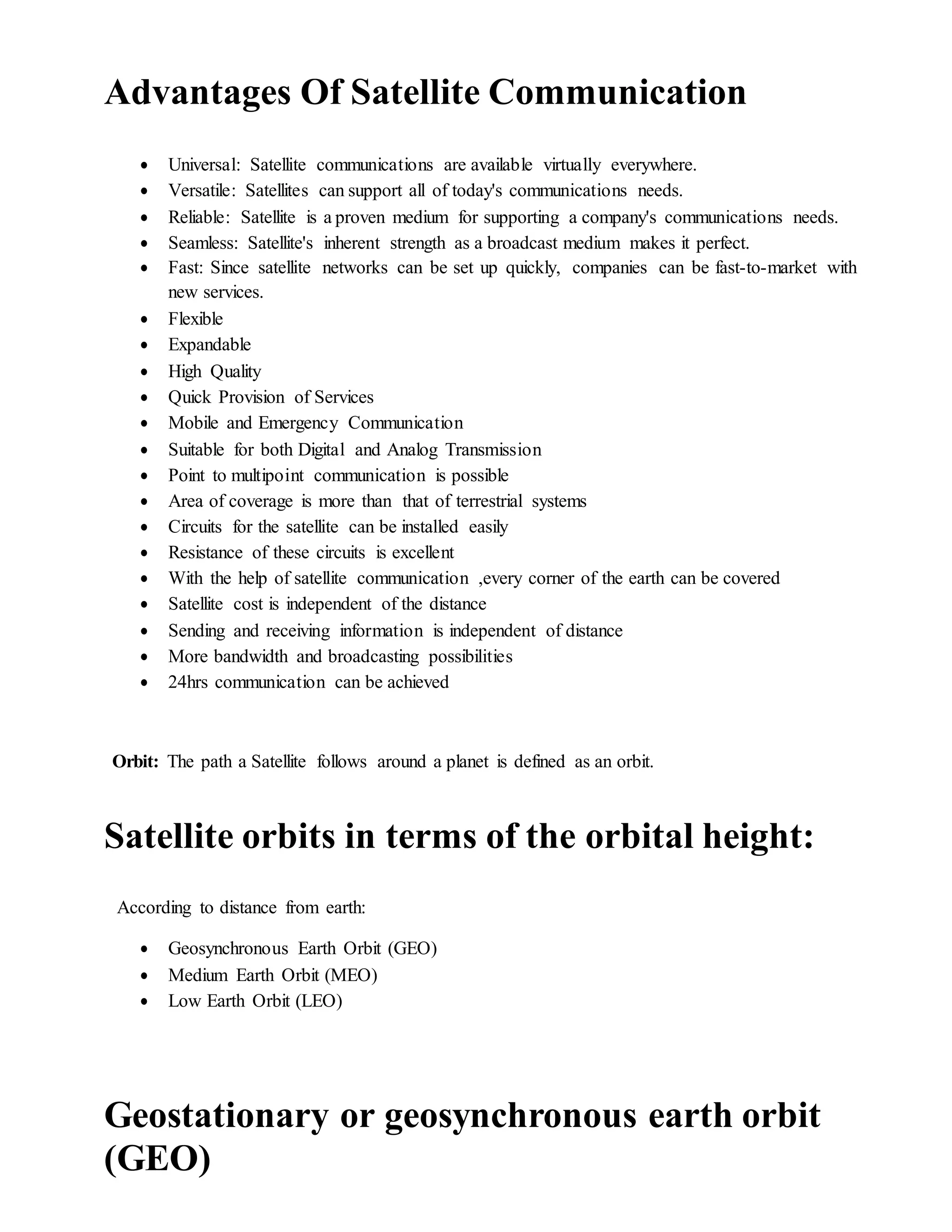 Advantages Of Satellite Communication
 Universal: Satellite communications are available virtually everywhere.
 Versatile: Satellites can support all of today's communications needs.
 Reliable: Satellite is a proven medium for supporting a company's communications needs.
 Seamless: Satellite's inherent strength as a broadcast medium makes it perfect.
 Fast: Since satellite networks can be set up quickly, companies can be fast-to-market with
new services.
 Flexible
 Expandable
 High Quality
 Quick Provision of Services
 Mobile and Emergency Communication
 Suitable for both Digital and Analog Transmission
 Point to multipoint communication is possible
 Area of coverage is more than that of terrestrial systems
 Circuits for the satellite can be installed easily
 Resistance of these circuits is excellent
 With the help of satellite communication ,every corner of the earth can be covered
 Satellite cost is independent of the distance
 Sending and receiving information is independent of distance
 More bandwidth and broadcasting possibilities
 24hrs communication can be achieved
Orbit: The path a Satellite follows around a planet is defined as an orbit.
Satellite orbits in terms of the orbital height:
According to distance from earth:
 Geosynchronous Earth Orbit (GEO)
 Medium Earth Orbit (MEO)
 Low Earth Orbit (LEO)
Geostationary or geosynchronous earth orbit
(GEO)
 