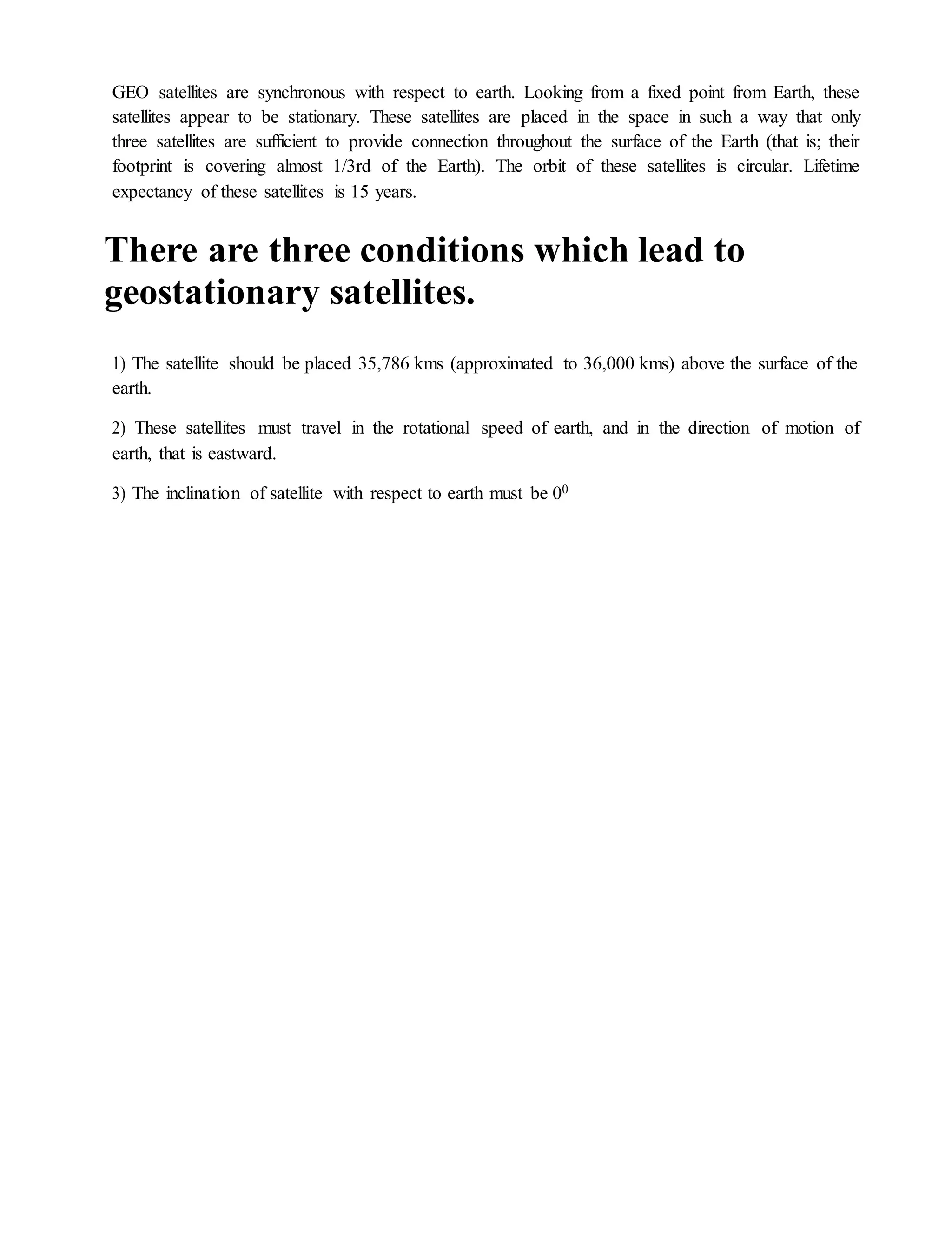 GEO satellites are synchronous with respect to earth. Looking from a fixed point from Earth, these
satellites appear to be stationary. These satellites are placed in the space in such a way that only
three satellites are sufficient to provide connection throughout the surface of the Earth (that is; their
footprint is covering almost 1/3rd of the Earth). The orbit of these satellites is circular. Lifetime
expectancy of these satellites is 15 years.
There are three conditions which lead to
geostationary satellites.
1) The satellite should be placed 35,786 kms (approximated to 36,000 kms) above the surface of the
earth.
2) These satellites must travel in the rotational speed of earth, and in the direction of motion of
earth, that is eastward.
3) The inclination of satellite with respect to earth must be 00
 