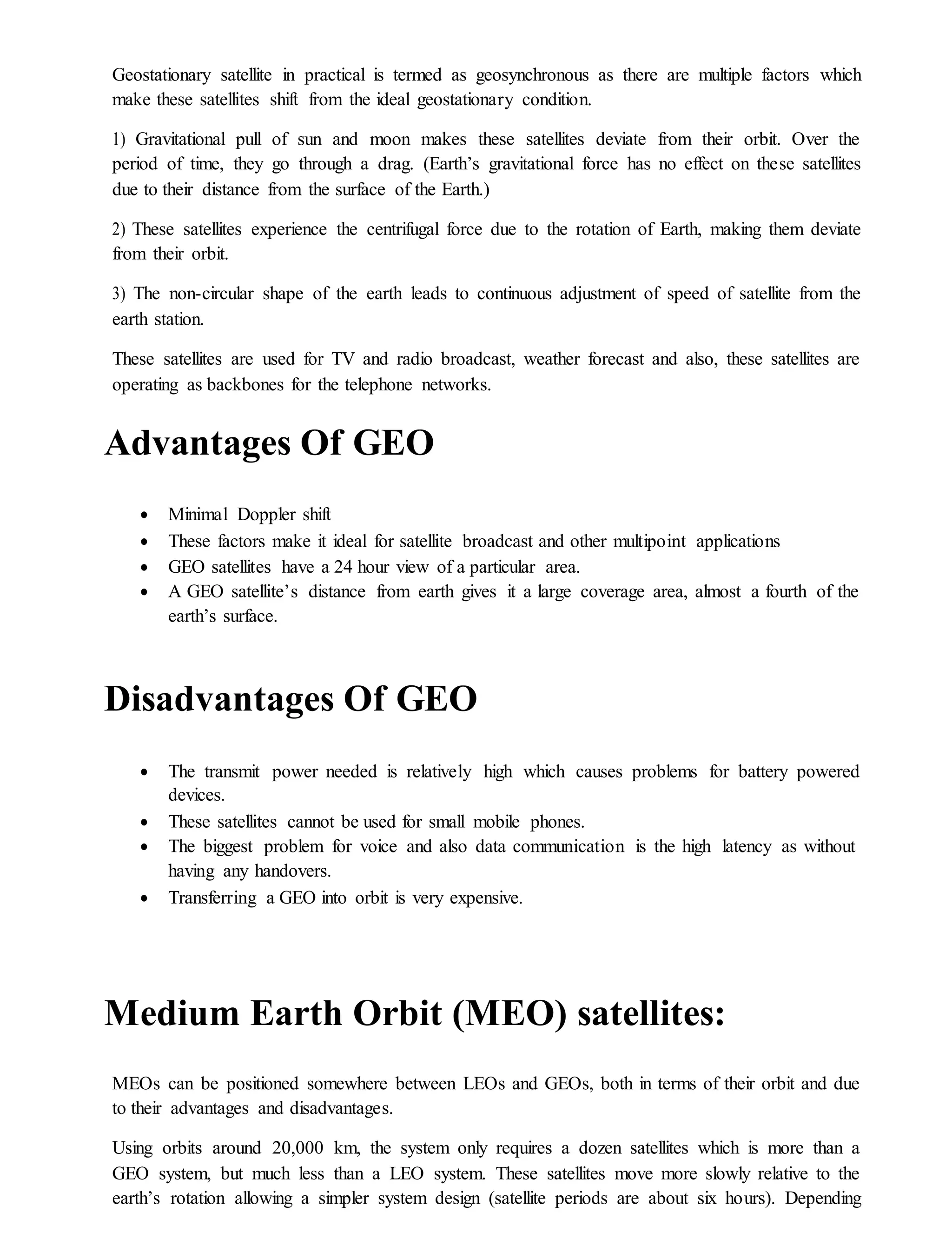 Geostationary satellite in practical is termed as geosynchronous as there are multiple factors which
make these satellites shift from the ideal geostationary condition.
1) Gravitational pull of sun and moon makes these satellites deviate from their orbit. Over the
period of time, they go through a drag. (Earth’s gravitational force has no effect on these satellites
due to their distance from the surface of the Earth.)
2) These satellites experience the centrifugal force due to the rotation of Earth, making them deviate
from their orbit.
3) The non-circular shape of the earth leads to continuous adjustment of speed of satellite from the
earth station.
These satellites are used for TV and radio broadcast, weather forecast and also, these satellites are
operating as backbones for the telephone networks.
Advantages Of GEO
 Minimal Doppler shift
 These factors make it ideal for satellite broadcast and other multipoint applications
 GEO satellites have a 24 hour view of a particular area.
 A GEO satellite’s distance from earth gives it a large coverage area, almost a fourth of the
earth’s surface.
Disadvantages Of GEO
 The transmit power needed is relatively high which causes problems for battery powered
devices.
 These satellites cannot be used for small mobile phones.
 The biggest problem for voice and also data communication is the high latency as without
having any handovers.
 Transferring a GEO into orbit is very expensive.
Medium Earth Orbit (MEO) satellites:
MEOs can be positioned somewhere between LEOs and GEOs, both in terms of their orbit and due
to their advantages and disadvantages.
Using orbits around 20,000 km, the system only requires a dozen satellites which is more than a
GEO system, but much less than a LEO system. These satellites move more slowly relative to the
earth’s rotation allowing a simpler system design (satellite periods are about six hours). Depending
 