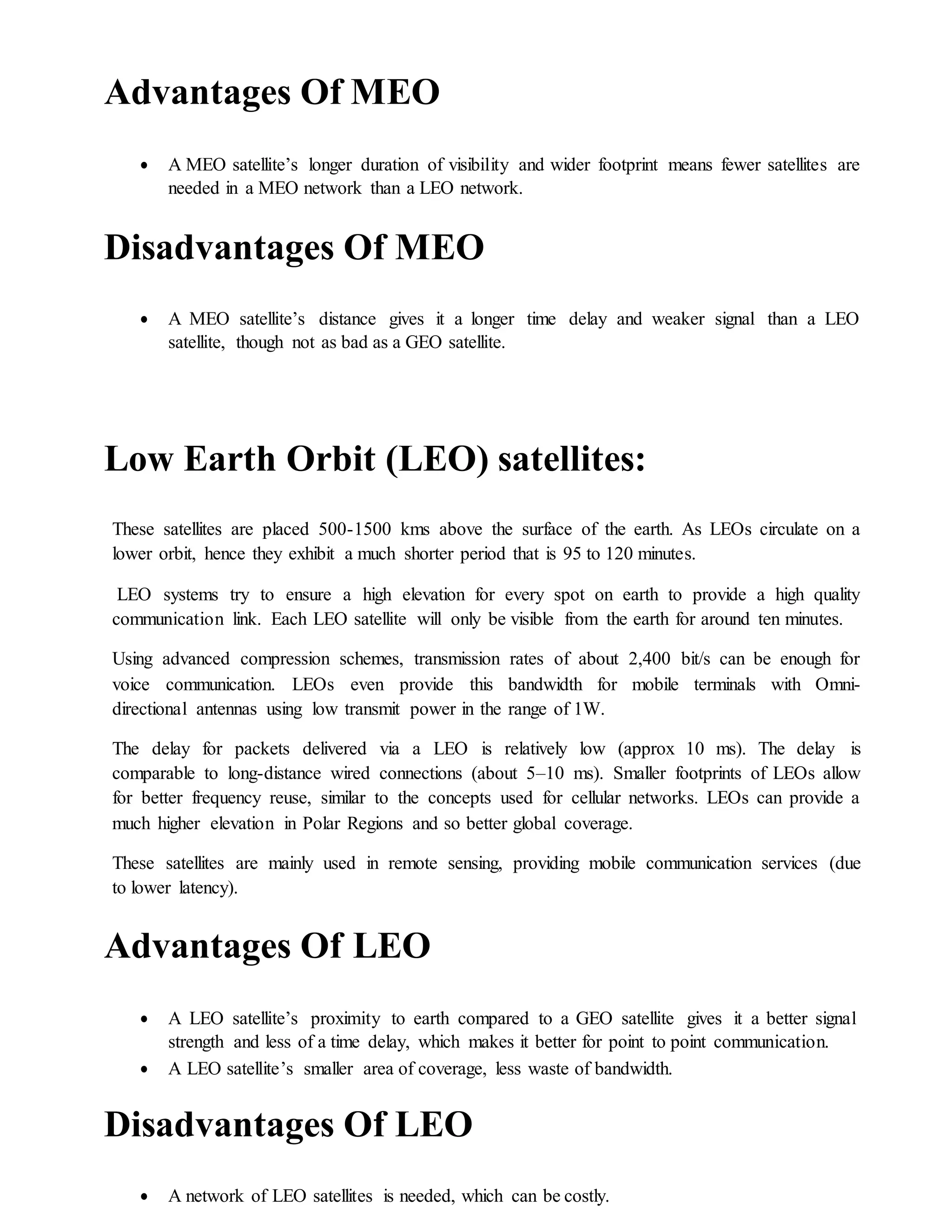 Advantages Of MEO
 A MEO satellite’s longer duration of visibility and wider footprint means fewer satellites are
needed in a MEO network than a LEO network.
Disadvantages Of MEO
 A MEO satellite’s distance gives it a longer time delay and weaker signal than a LEO
satellite, though not as bad as a GEO satellite.
Low Earth Orbit (LEO) satellites:
These satellites are placed 500-1500 kms above the surface of the earth. As LEOs circulate on a
lower orbit, hence they exhibit a much shorter period that is 95 to 120 minutes.
LEO systems try to ensure a high elevation for every spot on earth to provide a high quality
communication link. Each LEO satellite will only be visible from the earth for around ten minutes.
Using advanced compression schemes, transmission rates of about 2,400 bit/s can be enough for
voice communication. LEOs even provide this bandwidth for mobile terminals with Omni-
directional antennas using low transmit power in the range of 1W.
The delay for packets delivered via a LEO is relatively low (approx 10 ms). The delay is
comparable to long-distance wired connections (about 5–10 ms). Smaller footprints of LEOs allow
for better frequency reuse, similar to the concepts used for cellular networks. LEOs can provide a
much higher elevation in Polar Regions and so better global coverage.
These satellites are mainly used in remote sensing, providing mobile communication services (due
to lower latency).
Advantages Of LEO
 A LEO satellite’s proximity to earth compared to a GEO satellite gives it a better signal
strength and less of a time delay, which makes it better for point to point communication.
 A LEO satellite’s smaller area of coverage, less waste of bandwidth.
Disadvantages Of LEO
 A network of LEO satellites is needed, which can be costly.
 
