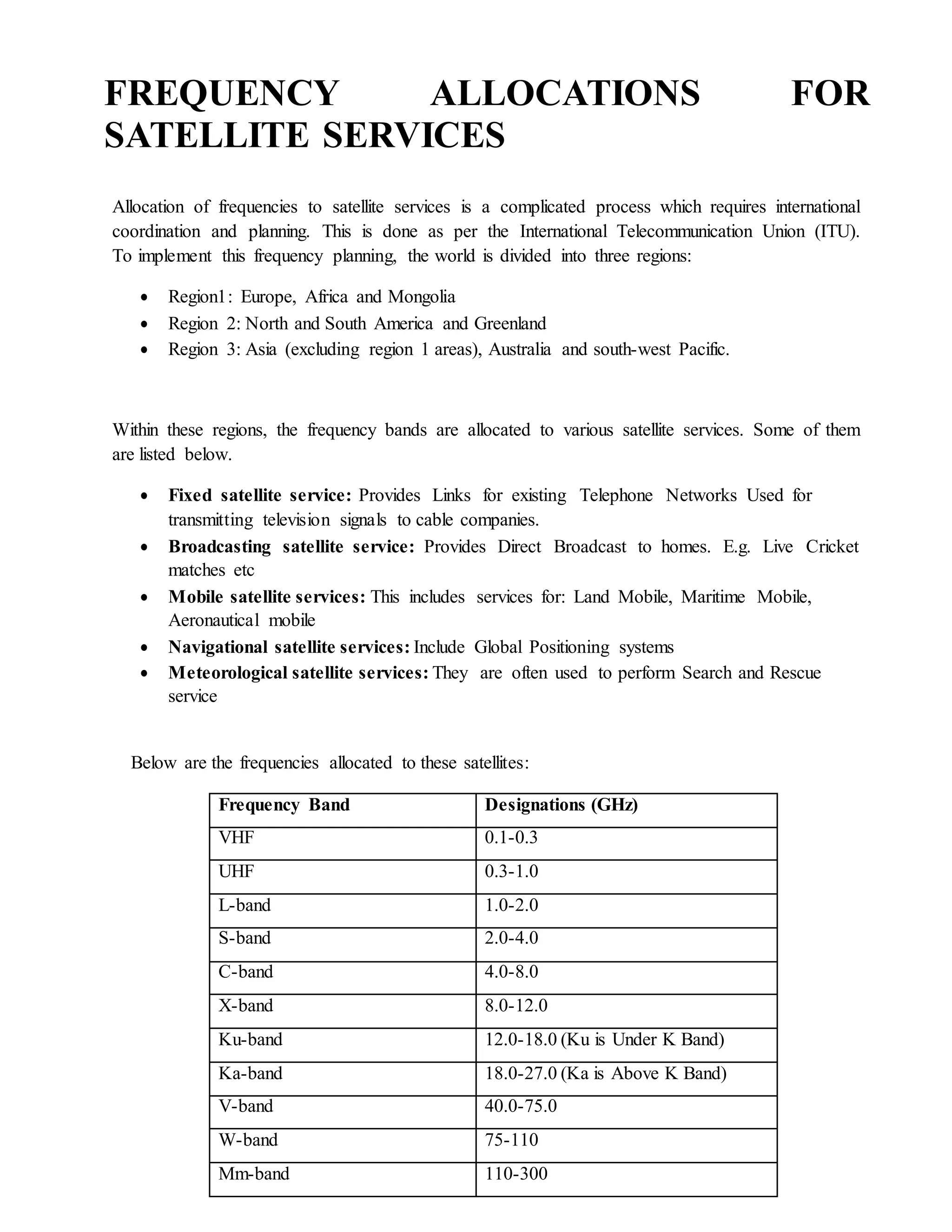 FREQUENCY ALLOCATIONS FOR
SATELLITE SERVICES
Allocation of frequencies to satellite services is a complicated process which requires international
coordination and planning. This is done as per the International Telecommunication Union (ITU).
To implement this frequency planning, the world is divided into three regions:
 Region1: Europe, Africa and Mongolia
 Region 2: North and South America and Greenland
 Region 3: Asia (excluding region 1 areas), Australia and south-west Pacific.
Within these regions, the frequency bands are allocated to various satellite services. Some of them
are listed below.
 Fixed satellite service: Provides Links for existing Telephone Networks Used for
transmitting television signals to cable companies.
 Broadcasting satellite service: Provides Direct Broadcast to homes. E.g. Live Cricket
matches etc
 Mobile satellite services: This includes services for: Land Mobile, Maritime Mobile,
Aeronautical mobile
 Navigational satellite services: Include Global Positioning systems
 Meteorological satellite services: They are often used to perform Search and Rescue
service
Below are the frequencies allocated to these satellites:
Frequency Band Designations (GHz)
VHF 0.1-0.3
UHF 0.3-1.0
L-band 1.0-2.0
S-band 2.0-4.0
C-band 4.0-8.0
X-band 8.0-12.0
Ku-band 12.0-18.0 (Ku is Under K Band)
Ka-band 18.0-27.0 (Ka is Above K Band)
V-band 40.0-75.0
W-band 75-110
Mm-band 110-300
 