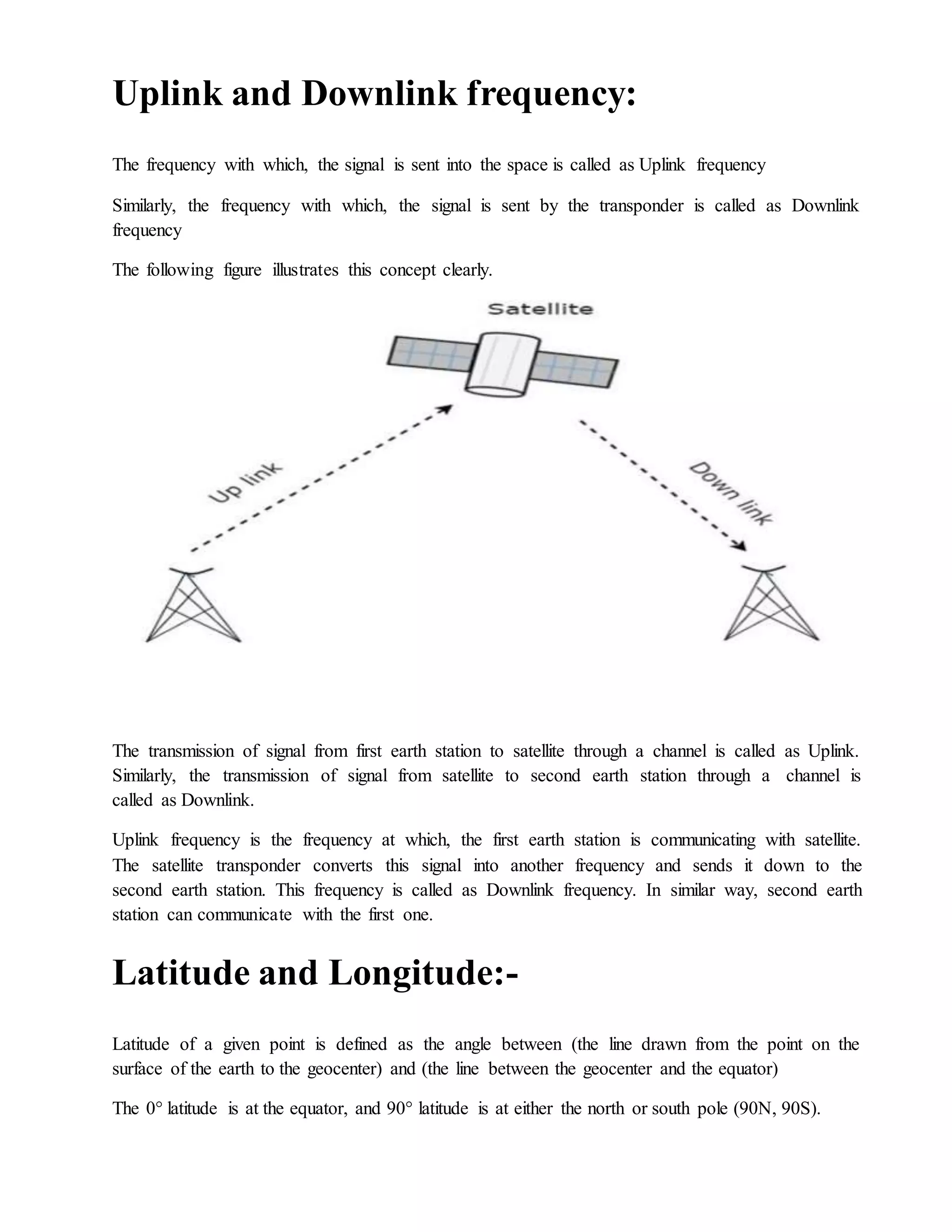 Uplink and Downlink frequency:
The frequency with which, the signal is sent into the space is called as Uplink frequency
Similarly, the frequency with which, the signal is sent by the transponder is called as Downlink
frequency
The following figure illustrates this concept clearly.
The transmission of signal from first earth station to satellite through a channel is called as Uplink.
Similarly, the transmission of signal from satellite to second earth station through a channel is
called as Downlink.
Uplink frequency is the frequency at which, the first earth station is communicating with satellite.
The satellite transponder converts this signal into another frequency and sends it down to the
second earth station. This frequency is called as Downlink frequency. In similar way, second earth
station can communicate with the first one.
Latitude and Longitude:-
Latitude of a given point is defined as the angle between (the line drawn from the point on the
surface of the earth to the geocenter) and (the line between the geocenter and the equator)
The 0° latitude is at the equator, and 90° latitude is at either the north or south pole (90N, 90S).
 