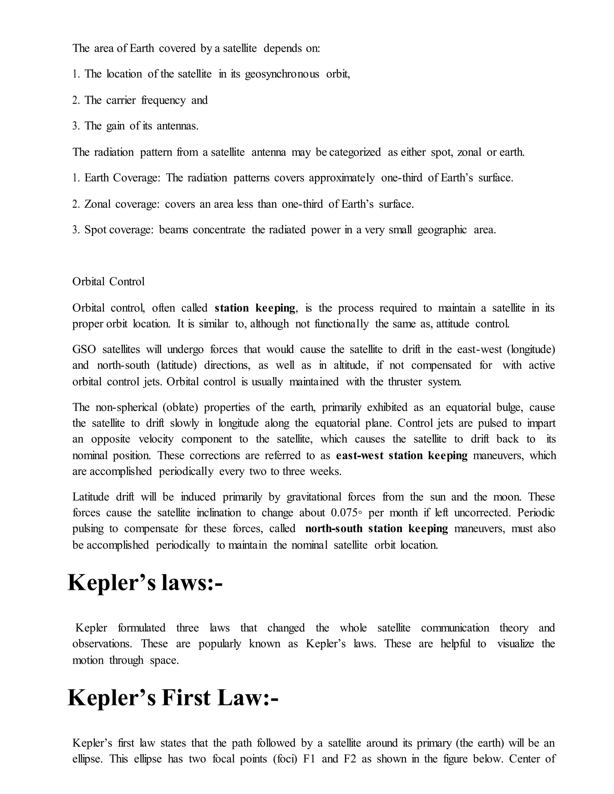 The area of Earth covered by a satellite depends on:
1. The location of the satellite in its geosynchronous orbit,
2. The carrier frequency and
3. The gain of its antennas.
The radiation pattern from a satellite antenna may be categorized as either spot, zonal or earth.
1. Earth Coverage: The radiation patterns covers approximately one-third of Earth’s surface.
2. Zonal coverage: covers an area less than one-third of Earth’s surface.
3. Spot coverage: beams concentrate the radiated power in a very small geographic area.
Orbital Control
Orbital control, often called station keeping, is the process required to maintain a satellite in its
proper orbit location. It is similar to, although not functionally the same as, attitude control.
GSO satellites will undergo forces that would cause the satellite to drift in the east-west (longitude)
and north-south (latitude) directions, as well as in altitude, if not compensated for with active
orbital control jets. Orbital control is usually maintained with the thruster system.
The non-spherical (oblate) properties of the earth, primarily exhibited as an equatorial bulge, cause
the satellite to drift slowly in longitude along the equatorial plane. Control jets are pulsed to impart
an opposite velocity component to the satellite, which causes the satellite to drift back to its
nominal position. These corrections are referred to as east-west station keeping maneuvers, which
are accomplished periodically every two to three weeks.
Latitude drift will be induced primarily by gravitational forces from the sun and the moon. These
forces cause the satellite inclination to change about 0.075◦ per month if left uncorrected. Periodic
pulsing to compensate for these forces, called north-south station keeping maneuvers, must also
be accomplished periodically to maintain the nominal satellite orbit location.
Kepler’s laws:-
Kepler formulated three laws that changed the whole satellite communication theory and
observations. These are popularly known as Kepler’s laws. These are helpful to visualize the
motion through space.
Kepler’s First Law:-
Kepler’s first law states that the path followed by a satellite around its primary (the earth) will be an
ellipse. This ellipse has two focal points (foci) F1 and F2 as shown in the figure below. Center of
 