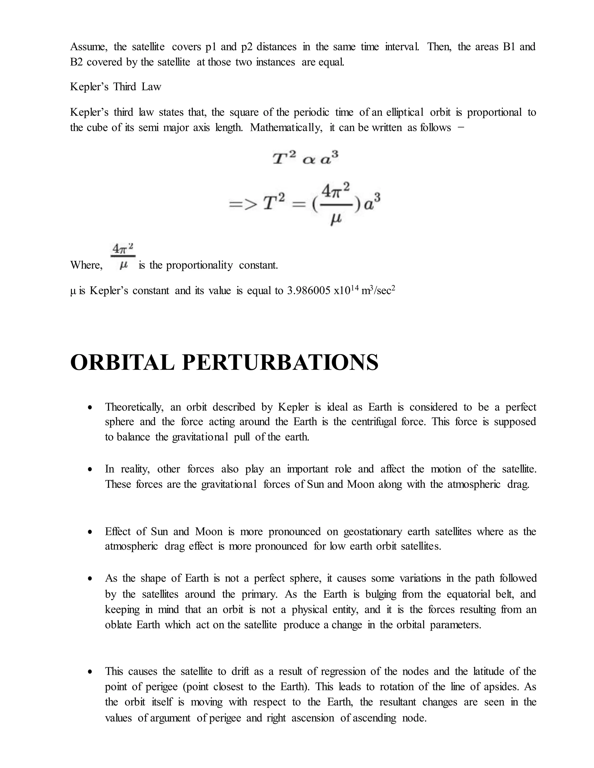 Assume, the satellite covers p1 and p2 distances in the same time interval. Then, the areas B1 and
B2 covered by the satellite at those two instances are equal.
Kepler’s Third Law
Kepler’s third law states that, the square of the periodic time of an elliptical orbit is proportional to
the cube of its semi major axis length. Mathematically, it can be written as follows −
Where, is the proportionality constant.
μ is Kepler’s constant and its value is equal to 3.986005 x1014 m3/sec2
ORBITAL PERTURBATIONS
 Theoretically, an orbit described by Kepler is ideal as Earth is considered to be a perfect
sphere and the force acting around the Earth is the centrifugal force. This force is supposed
to balance the gravitational pull of the earth.
 In reality, other forces also play an important role and affect the motion of the satellite.
These forces are the gravitational forces of Sun and Moon along with the atmospheric drag.
 Effect of Sun and Moon is more pronounced on geostationary earth satellites where as the
atmospheric drag effect is more pronounced for low earth orbit satellites.
 As the shape of Earth is not a perfect sphere, it causes some variations in the path followed
by the satellites around the primary. As the Earth is bulging from the equatorial belt, and
keeping in mind that an orbit is not a physical entity, and it is the forces resulting from an
oblate Earth which act on the satellite produce a change in the orbital parameters.
 This causes the satellite to drift as a result of regression of the nodes and the latitude of the
point of perigee (point closest to the Earth). This leads to rotation of the line of apsides. As
the orbit itself is moving with respect to the Earth, the resultant changes are seen in the
values of argument of perigee and right ascension of ascending node.
 