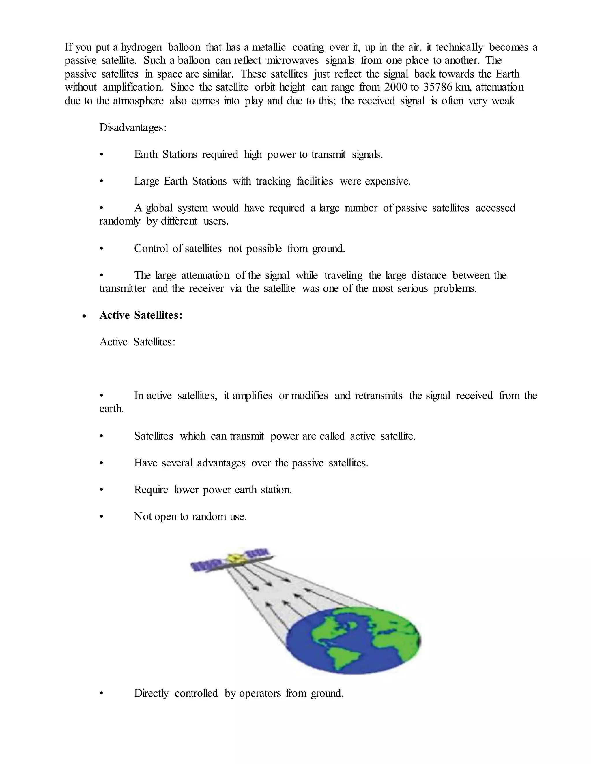 If you put a hydrogen balloon that has a metallic coating over it, up in the air, it technically becomes a
passive satellite. Such a balloon can reflect microwaves signals from one place to another. The
passive satellites in space are similar. These satellites just reflect the signal back towards the Earth
without amplification. Since the satellite orbit height can range from 2000 to 35786 km, attenuation
due to the atmosphere also comes into play and due to this; the received signal is often very weak
Disadvantages:
• Earth Stations required high power to transmit signals.
• Large Earth Stations with tracking facilities were expensive.
• A global system would have required a large number of passive satellites accessed
randomly by different users.
• Control of satellites not possible from ground.
• The large attenuation of the signal while traveling the large distance between the
transmitter and the receiver via the satellite was one of the most serious problems.
 Active Satellites:
Active Satellites:
• In active satellites, it amplifies or modifies and retransmits the signal received from the
earth.
• Satellites which can transmit power are called active satellite.
• Have several advantages over the passive satellites.
• Require lower power earth station.
• Not open to random use.
• Directly controlled by operators from ground.
 