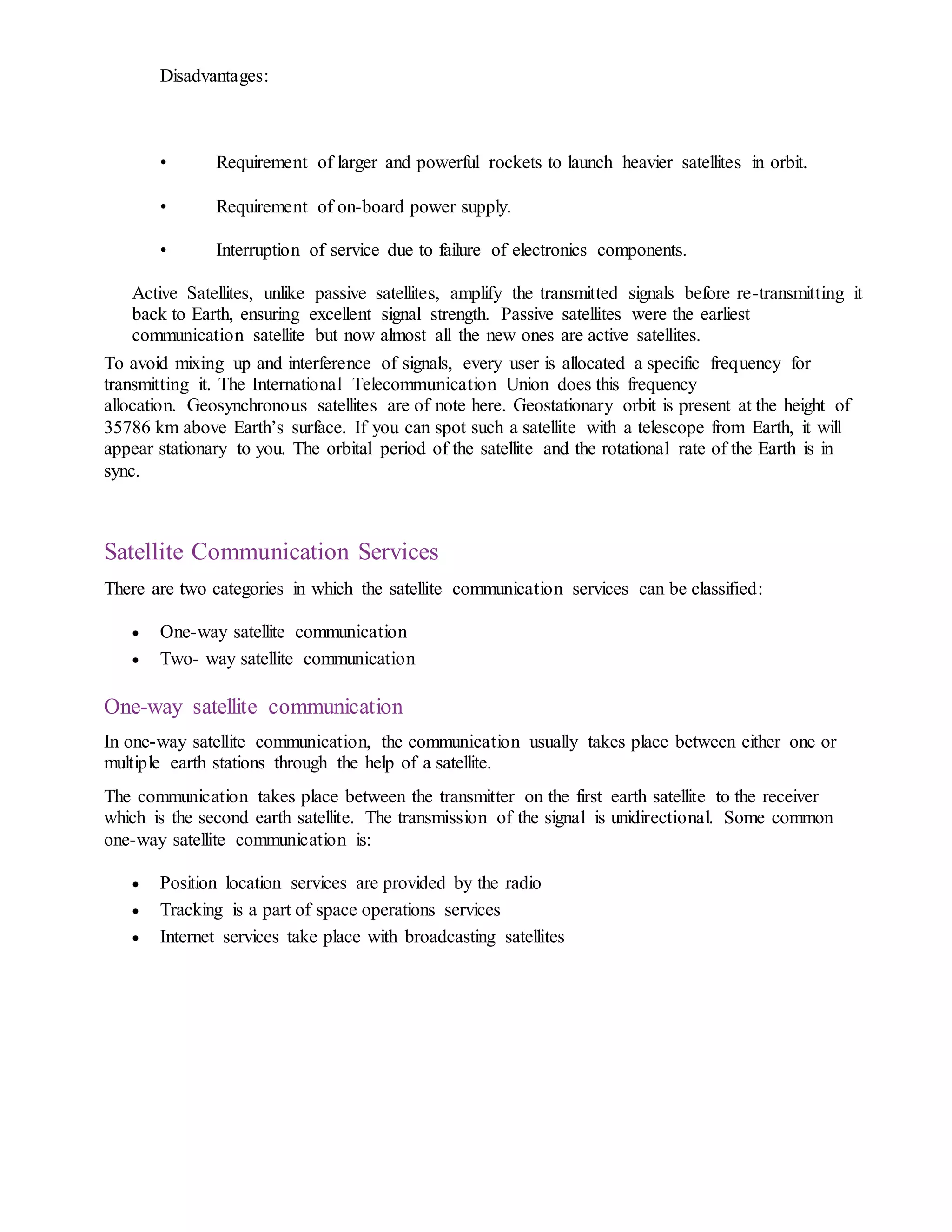 Disadvantages:
• Requirement of larger and powerful rockets to launch heavier satellites in orbit.
• Requirement of on-board power supply.
• Interruption of service due to failure of electronics components.
Active Satellites, unlike passive satellites, amplify the transmitted signals before re-transmitting it
back to Earth, ensuring excellent signal strength. Passive satellites were the earliest
communication satellite but now almost all the new ones are active satellites.
To avoid mixing up and interference of signals, every user is allocated a specific frequency for
transmitting it. The International Telecommunication Union does this frequency
allocation. Geosynchronous satellites are of note here. Geostationary orbit is present at the height of
35786 km above Earth’s surface. If you can spot such a satellite with a telescope from Earth, it will
appear stationary to you. The orbital period of the satellite and the rotational rate of the Earth is in
sync.
Satellite Communication Services
There are two categories in which the satellite communication services can be classified:
 One-way satellite communication
 Two- way satellite communication
One-way satellite communication
In one-way satellite communication, the communication usually takes place between either one or
multiple earth stations through the help of a satellite.
The communication takes place between the transmitter on the first earth satellite to the receiver
which is the second earth satellite. The transmission of the signal is unidirectional. Some common
one-way satellite communication is:
 Position location services are provided by the radio
 Tracking is a part of space operations services
 Internet services take place with broadcasting satellites
 