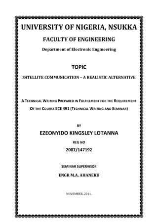 UNIVERSITY OF NIGERIA, NSUKKA
           FACULTY OF ENGINEERING
           Department of Electronic Engineering



                           TOPIC
SATELLITE COMMUNICATION – A REALISTIC ALTERNATIVE




A TECHNICAL WRITING PREPARED IN FULFILLMENT FOR THE REQUIREMENT
    OF THE COURSE ECE 491 (TECHNICAL WRITING AND SEMINAR)


                              BY

         EZEONYIDO KINGSLEY LOTANNA
                            REG NO

                        2007/147192


                     SEMINAR SUPERVISOR

                    ENGR M.A. AHANEKU



                        NOVEMBER, 2011.
 