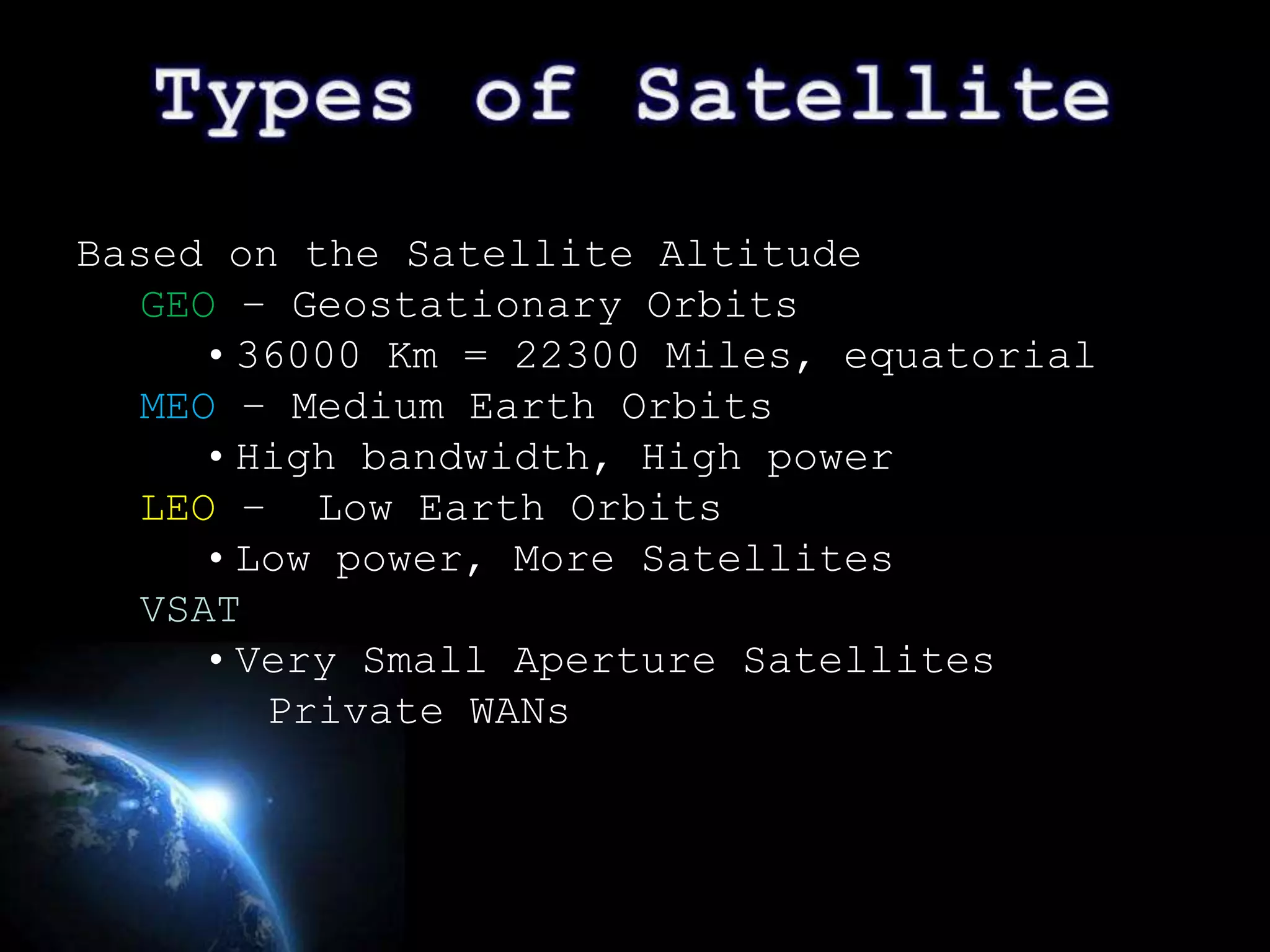 Based on the Satellite Altitude
   GEO – Geostationary Orbits
      • 36000 Km = 22300 Miles, equatorial
   MEO – Medium Earth Orbits
      • High bandwidth, High power
   LEO – Low Earth Orbits
      • Low power, More Satellites
   VSAT
      • Very Small Aperture Satellites
         Private WANs



                                             Page 11
 