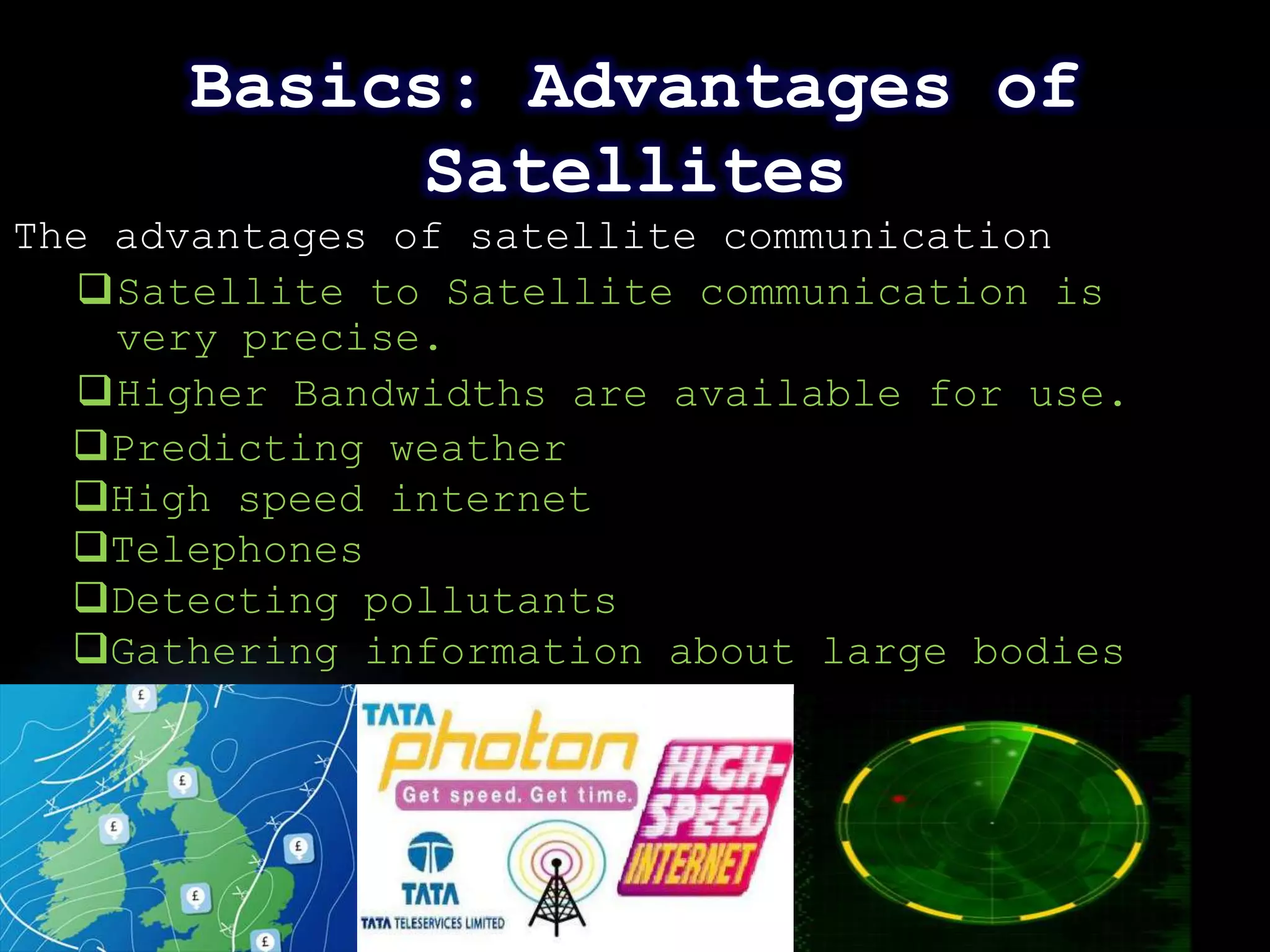 Basics: Advantages of
            Satellites
The advantages of satellite communication
   Satellite to Satellite communication is
    very precise.
   Higher Bandwidths are available for use.
  Predicting weather
  High speed internet
  Telephones
  Detecting pollutants
  Gathering information about large bodies




                                           Page 13
 