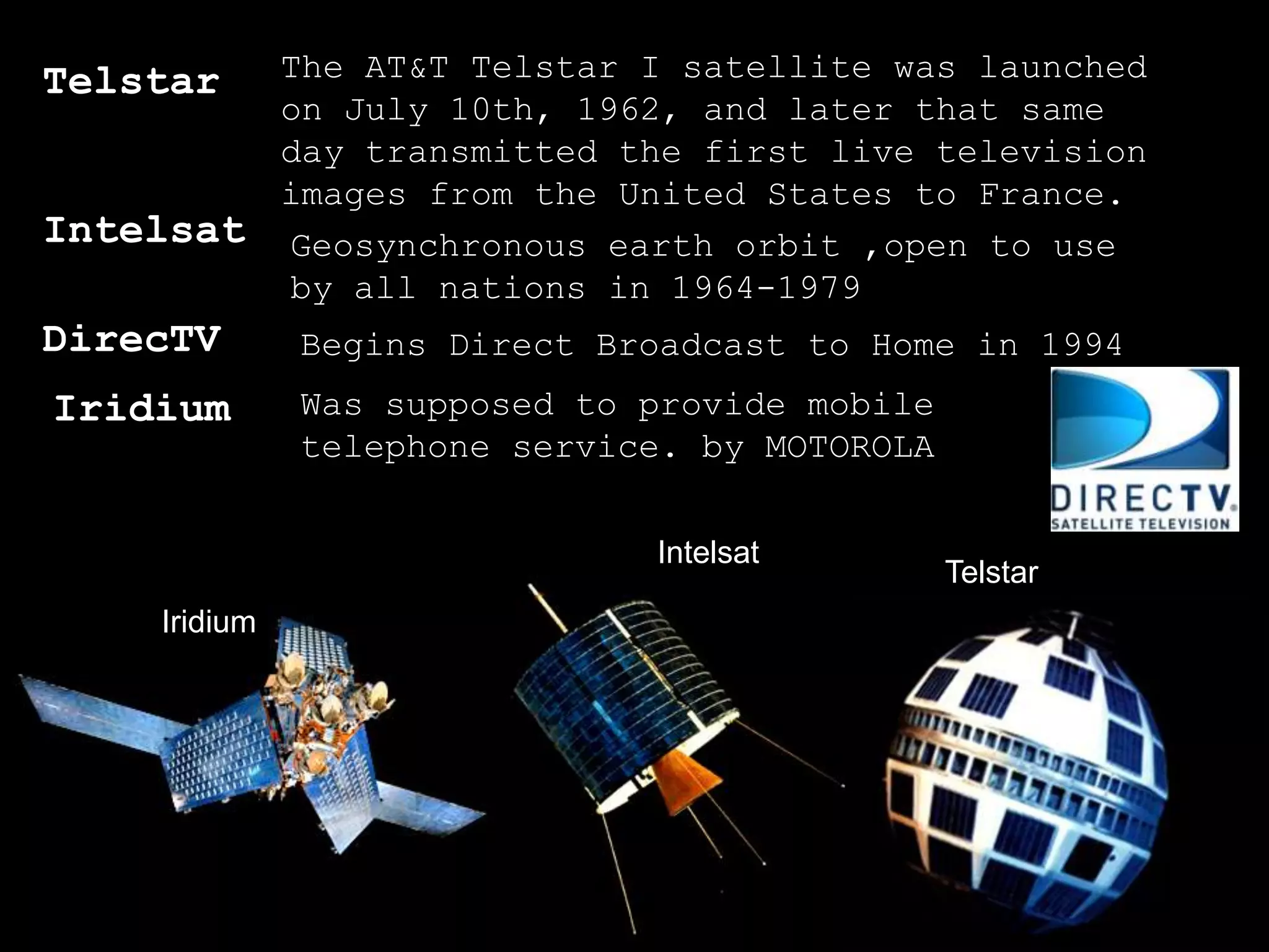 Telstar  The AT&T Telstar I satellite was launched
         on July 10th, 1962, and later that same
         day transmitted the first live television
         images from the United States to France.
Intelsat Geosynchronous earth orbit ,open to use
         by all nations in 1964-1979
DirecTV        Begins Direct Broadcast to Home in 1994
Iridium        Was supposed to provide mobile
               telephone service. by MOTOROLA


                               Intelsat
                                                Telstar
     Iridium




                                                          Page 5
 