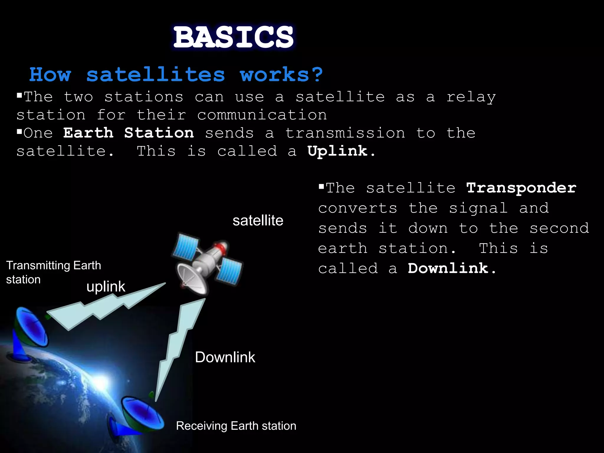 How satellites works?
 The two stations can use a satellite as a relay
 station for their communication
 One Earth Station sends a transmission to the
 satellite. This is called a Uplink.

                                                  The satellite Transponder
                                                  converts the signal and
                                  satellite       sends it down to the second
                                                  earth station. This is
Transmitting Earth                                called a Downlink.
station
               uplink



                           Downlink



                        Receiving Earth station
                                                                       Page 7
 
