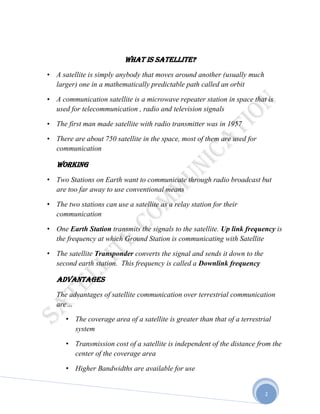2
What is satellite?
• A satellite is simply anybody that moves around another (usually much
larger) one in a mathematically predictable path called an orbit
• A communication satellite is a microwave repeater station in space that is
used for telecommunication , radio and television signals
• The first man made satellite with radio transmitter was in 1957
• There are about 750 satellite in the space, most of them are used for
communication
Working
• Two Stations on Earth want to communicate through radio broadcast but
are too far away to use conventional means
• The two stations can use a satellite as a relay station for their
communication
• One Earth Station transmits the signals to the satellite. Up link frequency is
the frequency at which Ground Station is communicating with Satellite
• The satellite Transponder converts the signal and sends it down to the
second earth station. This frequency is called a Downlink frequency
ADVANTAGES
The advantages of satellite communication over terrestrial communication
are…
• The coverage area of a satellite is greater than that of a terrestrial
system
• Transmission cost of a satellite is independent of the distance from the
center of the coverage area
• Higher Bandwidths are available for use
 