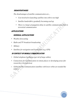 3
DISADVANTAGES
The disadvantages of satellite communication are…
• Cost involved in launching satellites into orbit is too high
• Satellite bandwidth is gradually becoming used up
• There is a larger propagation delay in satellite communication than in
terrestrial communication
APPLICATIONS
General applications
• Weather forecasting
• Radio and TV broadcast broadcasting
• Military
• Satellites for navigation and localization (e.g. GPS)
In context of mobile communication
• Global telephone backbones (get rid of large cables)
• Connections for communication in remote places or developing areas (for
researchers in Antarctica)
• Global mobile communication (satellites with lower orbits are needed like
LEO’s)
 