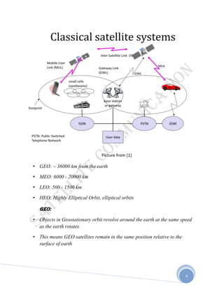 4
• GEO: ~ 36000 km from the earth
• MEO: 6000 - 20000 km
• LEO: 500 - 1500 km
• HEO: Highly Elliptical Orbit, elliptical orbits
GEO:
• Objects in Geostationary orbit revolve around the earth at the same speed
as the earth rotates
• This means GEO satellites remain in the same position relative to the
surface of earth
 