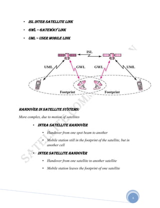 6
• ISL Inter Satellite Link
• GWL – Gateway Link
• UML – User Mobile Link
Handover in satellite systems:
More complex, due to motion of satellites
• Intra satellite handover
• Handover from one spot beam to another
• Mobile station still in the footprint of the satellite, but in
another cell
• Inter satellite handover
• Handover from one satellite to another satellite
• Mobile station leaves the footprint of one satellite
 