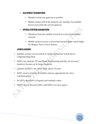 7
• Gateway handover
• Handover from one gateway to another
• Mobile station still in the footprint of a satellite, but satellite
moves away from the current gateway
• Inter system handover
• Handover from the satellite network to a terrestrial cellular
network
• Mobile station can use a terrestrial network again which might
be cheaper, have a lower latency.
Conclusions
• Satellite systems are not aimed to replace terrestrial system but at
complementing them
• GEO’s are ideal for TV and Radio broadcasting and they do not need
handover because of its larger footprint
• Lifetime of GEO’s are rather high, about 15 years
• LEO’s need a network of satellites and are appropriate for voice
communications
• In LEO’s handover is frequent and routing is must
• MEO’s are in between LEO’s and GEO’s in every aspect
 