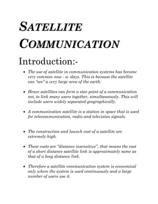 SSAATTEELLLLIITTEE
CCOOMMMMUUNNIICCAATTIIOONN
Introduction:-
 The use of satellite in communication systems has become
very common now - a- days. This is because the satellite
can “see” a very large area of the earth.
 Hence satellites can form a star point of a communication
net, to link many users together, simultaneously. This will
include users widely separated geographically.
 A communication satellite is a station in space that is used
for telecommunication, radio and television signals.
 The construction and launch cost of a satellite are
extremely high.
 These costs are “distance insensitive”, that means the cost
of a short distance satellite link is approximately same as
that of a long distance link.
 Therefore a satellite communication system is economical
only where the system is used continuously and a large
number of users use it.
 