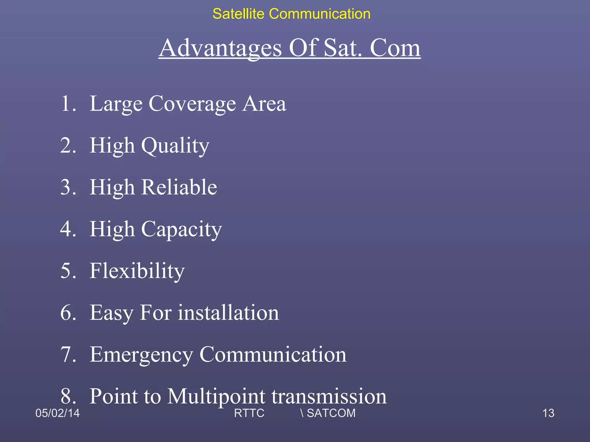 Satellite Communication
05/02/14 RTTC  SATCOM 13
Advantages Of Sat. Com
1. Large Coverage Area
2. High Quality
3. High Reliable
4. High Capacity
5. Flexibility
6. Easy For installation
7. Emergency Communication
8. Point to Multipoint transmission
 