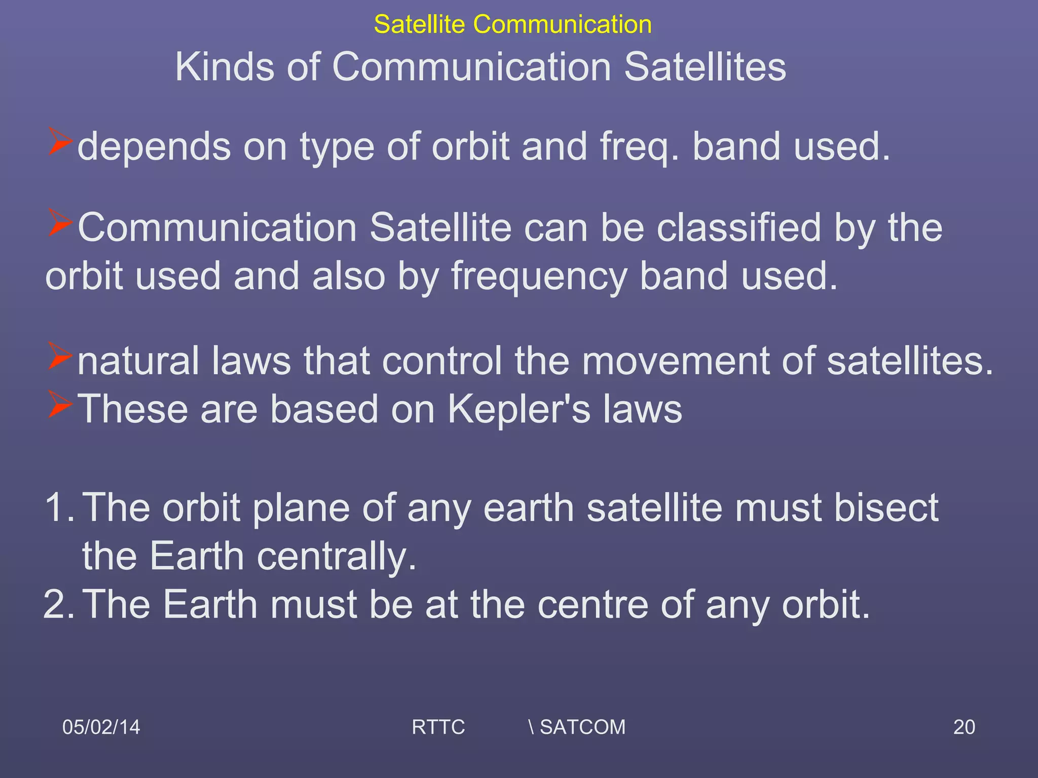Satellite Communication
05/02/14 RTTC  SATCOM 20
Kinds of Communication Satellites
depends on type of orbit and freq. band used.
Communication Satellite can be classified by the
orbit used and also by frequency band used.
natural laws that control the movement of satellites.
These are based on Kepler's laws
1.The orbit plane of any earth satellite must bisect
the Earth centrally.
2.The Earth must be at the centre of any orbit.
 