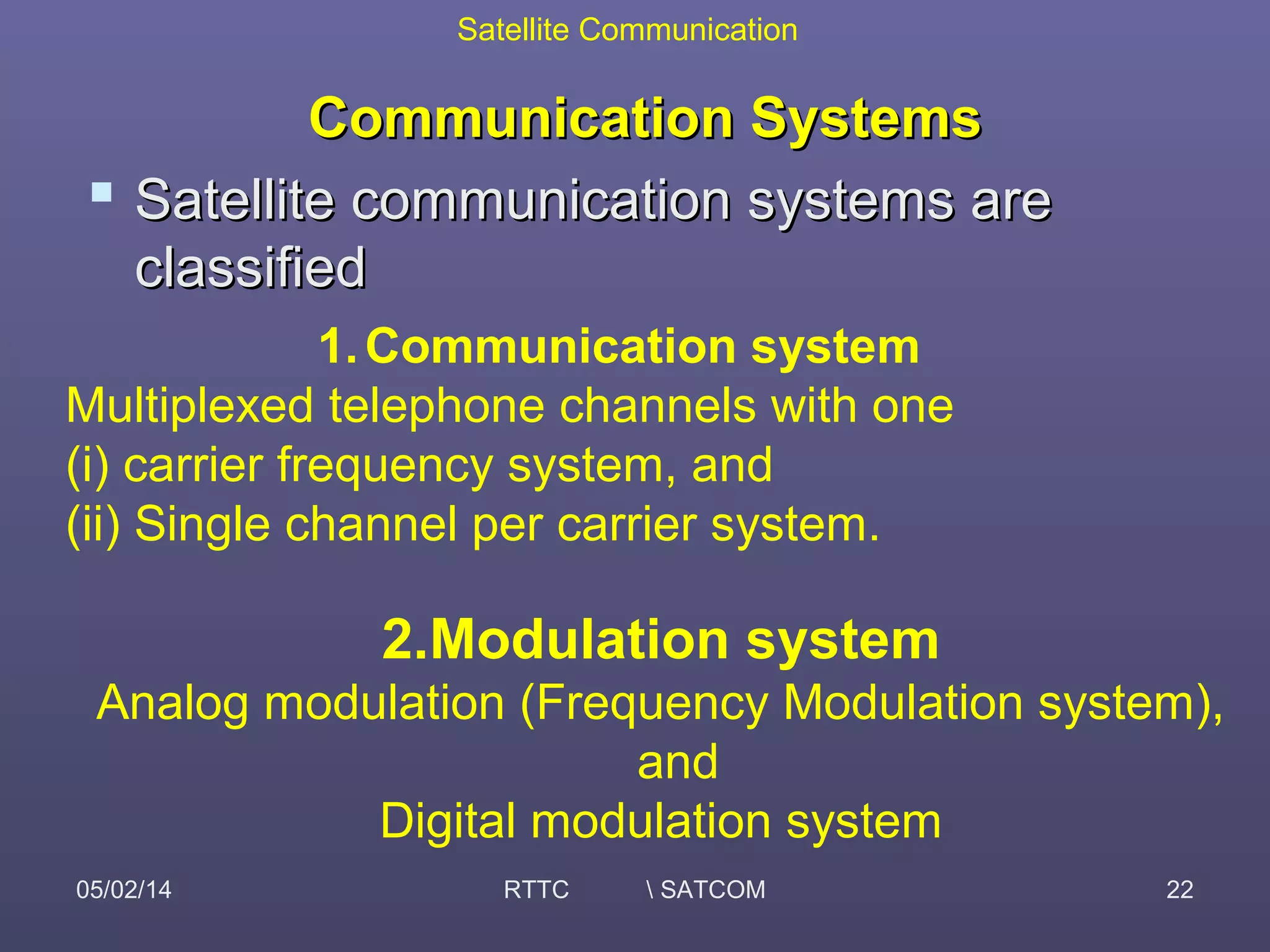 Satellite Communication
05/02/14 RTTC  SATCOM 22
Communication SystemsCommunication Systems
 Satellite communication systems areSatellite communication systems are
classifiedclassified
1.Communication system
Multiplexed telephone channels with one
(i) carrier frequency system, and
(ii) Single channel per carrier system.
2.Modulation system
Analog modulation (Frequency Modulation system),
and
Digital modulation system
 