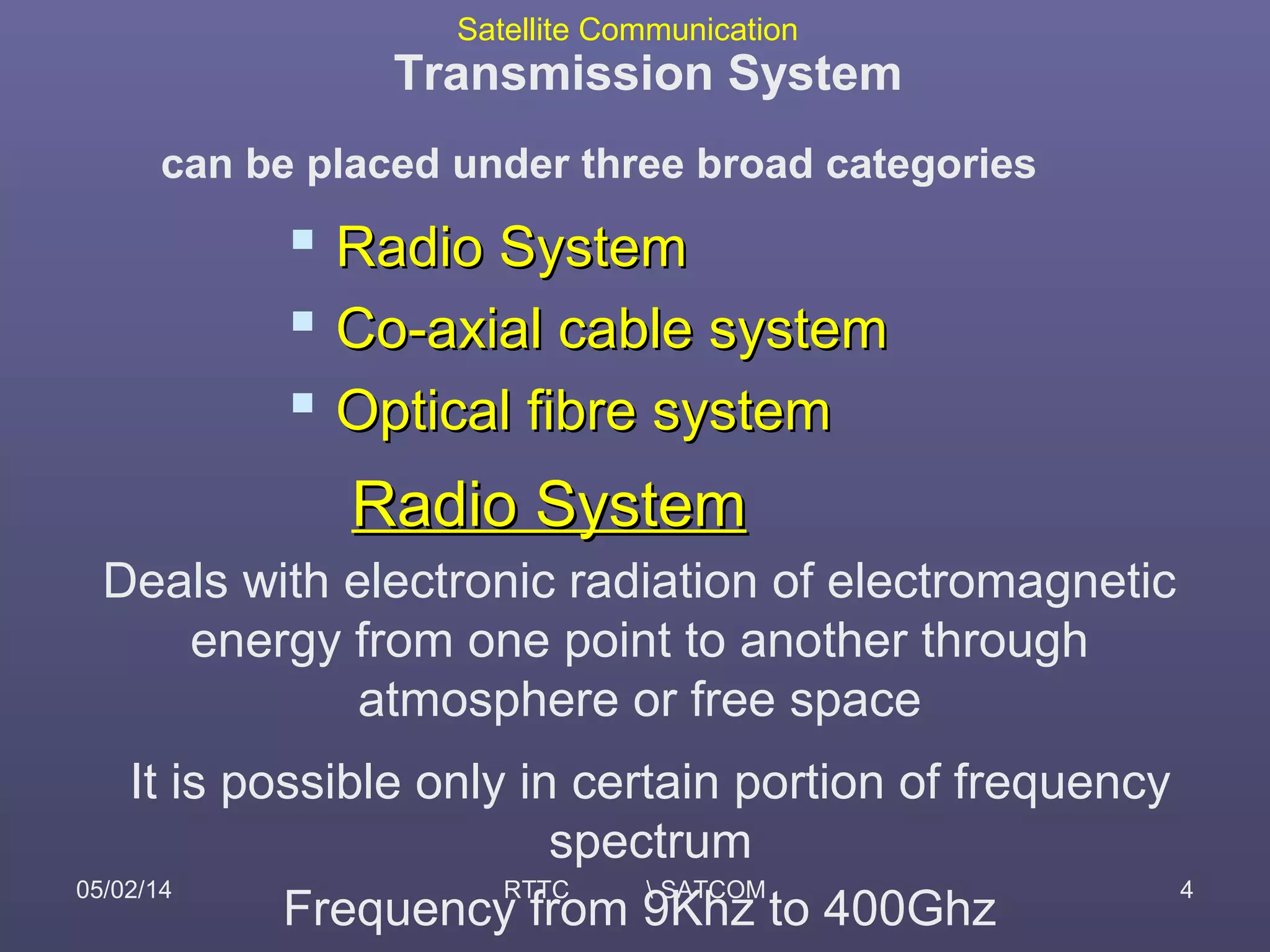 Satellite Communication
05/02/14 RTTC  SATCOM 4
Transmission System
can be placed under three broad categories
 Radio SystemRadio System
 Co-axial cable systemCo-axial cable system
 Optical fibre systemOptical fibre system
Radio SystemRadio System
Deals with electronic radiation of electromagnetic
energy from one point to another through
atmosphere or free space
It is possible only in certain portion of frequency
spectrum
Frequency from 9Khz to 400Ghz
 