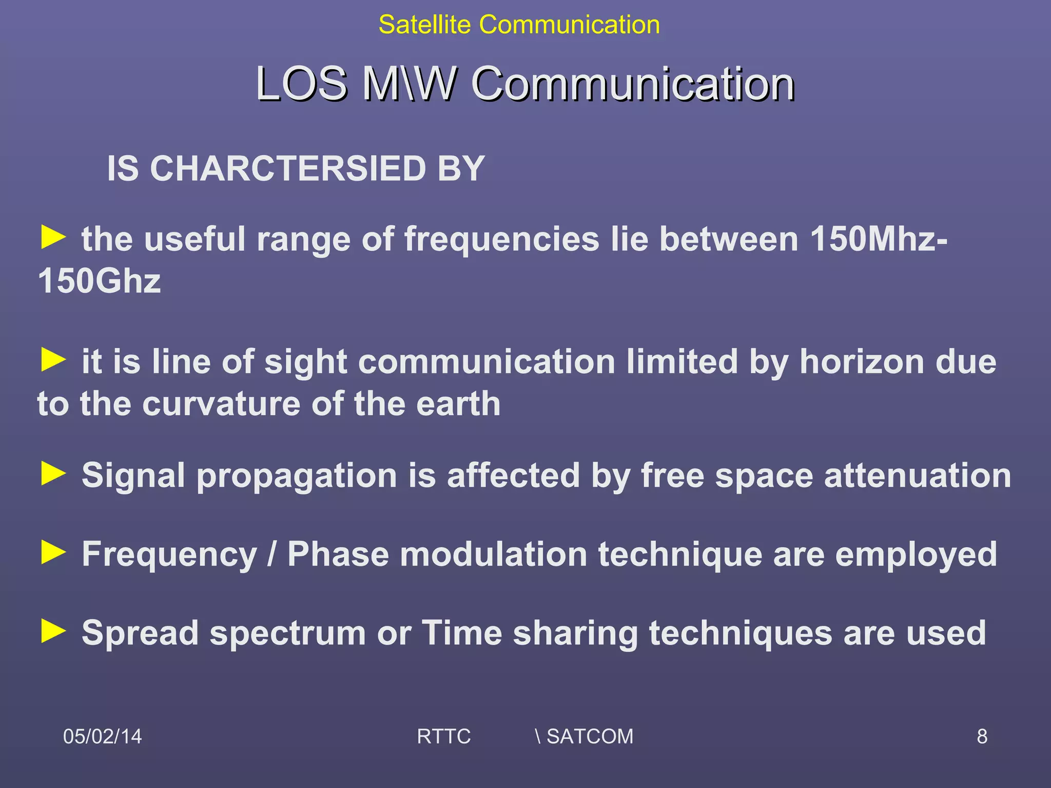 Satellite Communication
05/02/14 RTTC  SATCOM 8
LOS MW CommunicationLOS MW Communication
IS CHARCTERSIED BY
► the useful range of frequencies lie between 150Mhz-
150Ghz
► it is line of sight communication limited by horizon due
to the curvature of the earth
► Signal propagation is affected by free space attenuation
► Frequency / Phase modulation technique are employed
► Spread spectrum or Time sharing techniques are used
 
