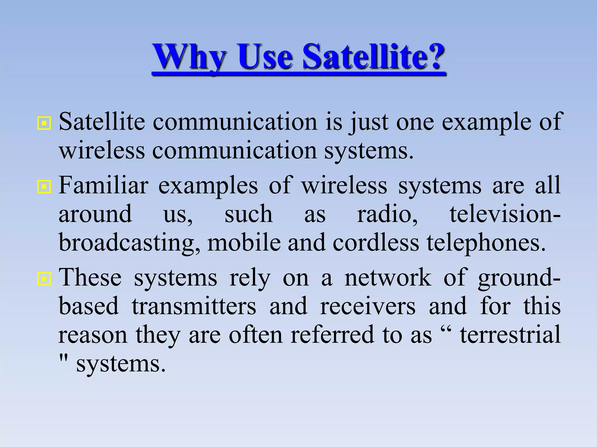 Why Use Satellite?
 Satellite communication is just one example of
wireless communication systems.
 Familiar examples of wireless systems are all
around us, such as radio, television-
broadcasting, mobile and cordless telephones.
 These systems rely on a network of ground-
based transmitters and receivers and for this
reason they are often referred to as “ terrestrial
" systems.
 