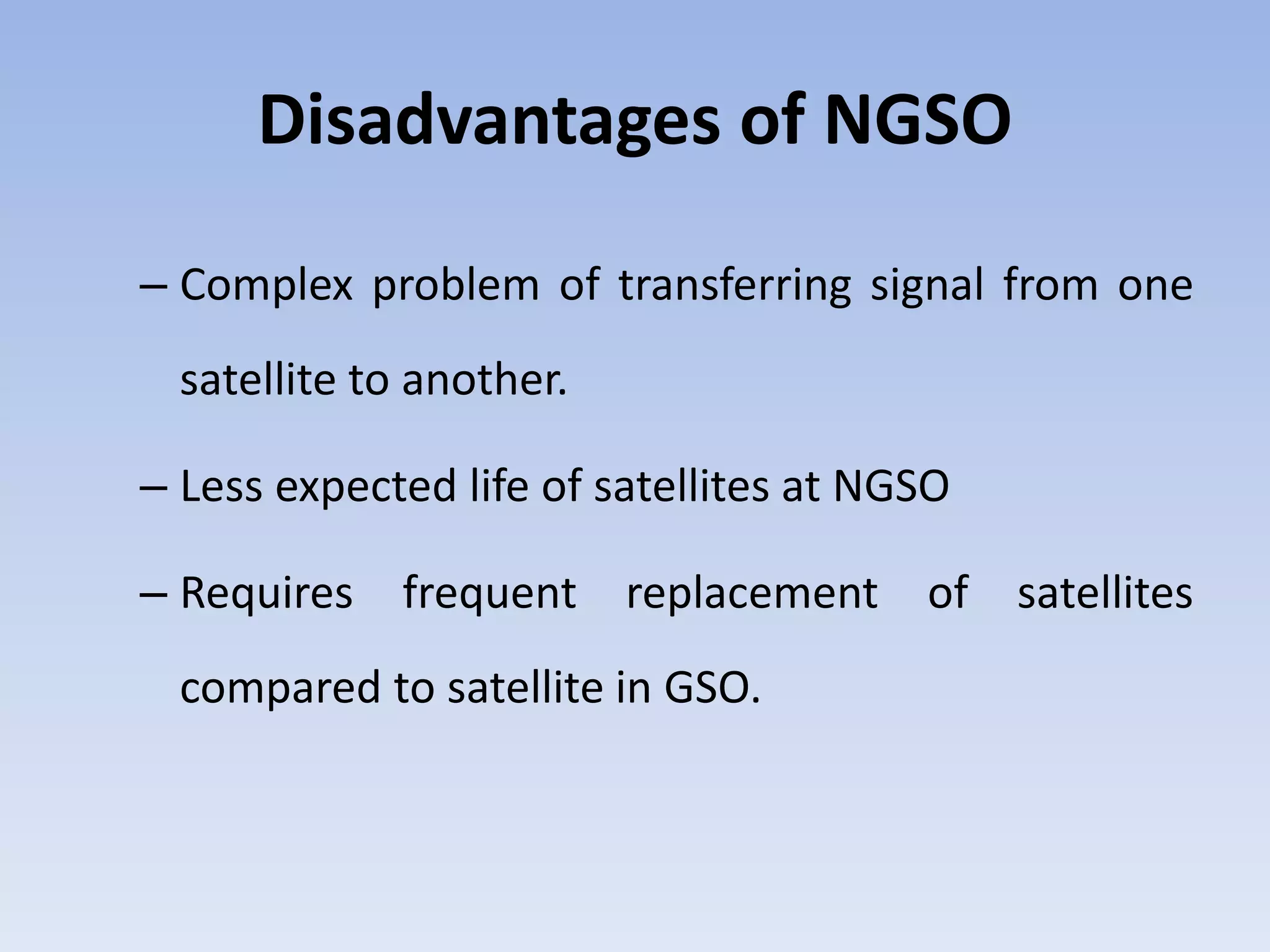 Disadvantages of NGSO
– Complex problem of transferring signal from one
satellite to another.
– Less expected life of satellites at NGSO
– Requires frequent replacement of satellites
compared to satellite in GSO.
 